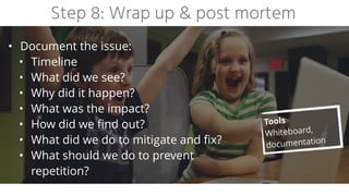 Step 8: Wrap up & post mortem
• Document the issue:


• Timeline


• What did we see?


• Why did it happen?


• What was the impact?


• How did we find out?


• What did we do to mitigate and fix?


• What should we do to prevent
 
repetition?
Tools


Whiteboard,
documentation
 