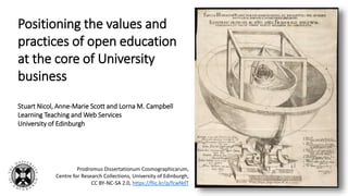 Positioning the values and
practices of open education
at the core of University
business
Stuart Nicol, Anne-Marie Scott and Lorna M. Campbell
Learning Teaching and Web Services
University of Edinburgh
Prodromus Dissertationum Cosmographicarum,
Centre for Research Collections, University of Edinburgh,
CC BY-NC-SA 2.0, https://flic.kr/p/fcwNdT
 