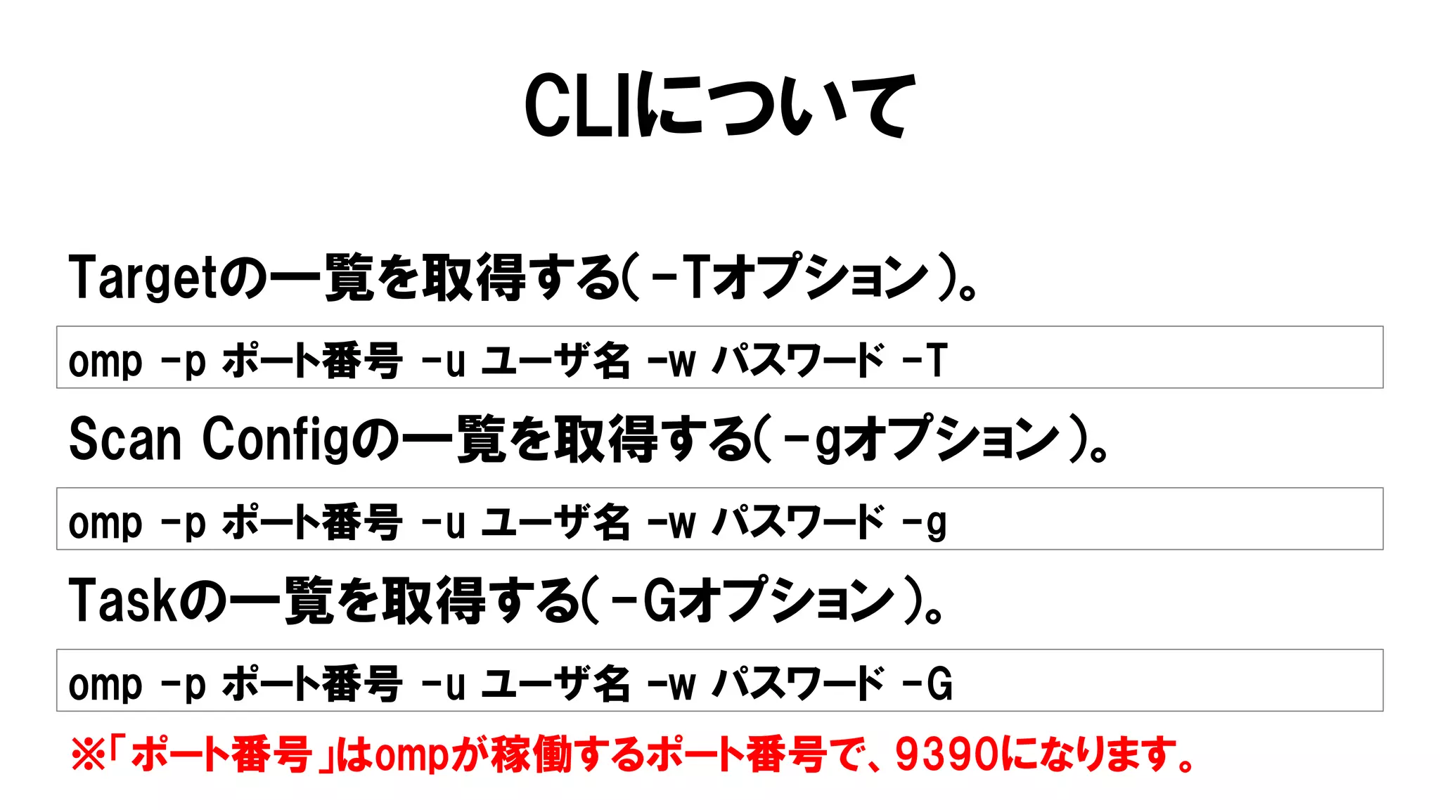 CLIについて
Targetの一覧を取得する（-Tオプション）。
omp -p ポート番号 -u ユーザ名 –w パスワード -T
Scan Configの一覧を取得する（-gオプション）。
omp -p ポート番号 -u ユーザ名 –w パスワード -g
Taskの一覧を取得する（-Gオプション）。
omp -p ポート番号 -u ユーザ名 –w パスワード -G
※「ポート番号」はompが稼働するポート番号で、9390になります。
 