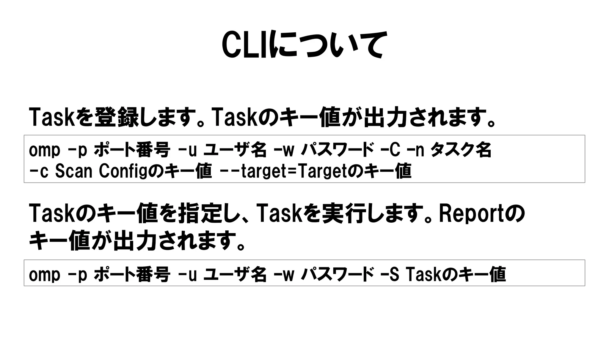 CLIについて
Taskを登録します。Taskのキー値が出力されます。
omp -p ポート番号 -u ユーザ名 –w パスワード –C –n タスク名
-c Scan Configのキー値 --target=Targetのキー値
Taskのキー値を指定し、Taskを実行します。Reportの
キー値が出力されます。
omp -p ポート番号 -u ユーザ名 –w パスワード –S Taskのキー値
 