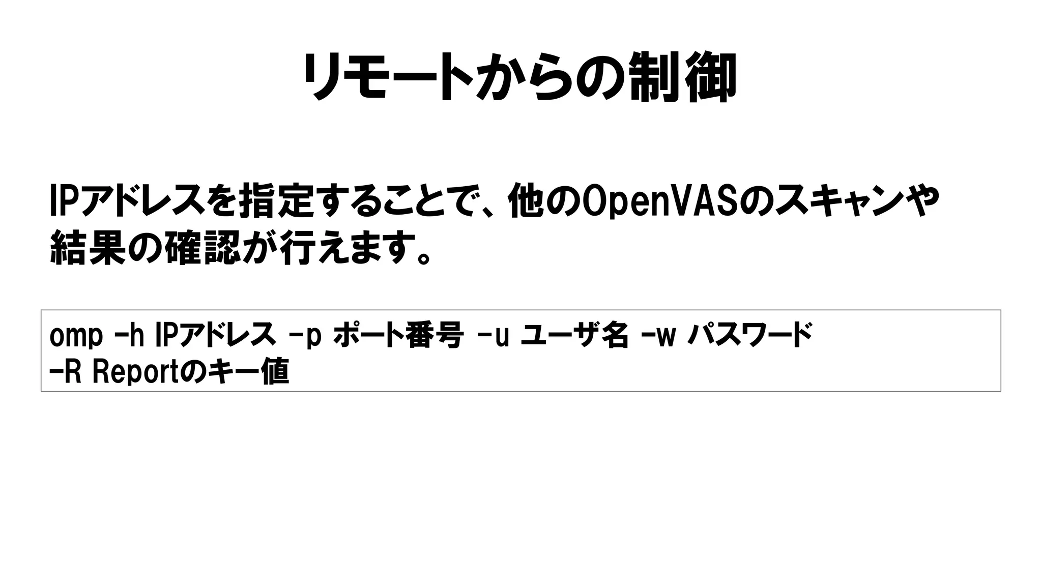 リモートからの制御
IPアドレスを指定することで、他のOpenVASのスキャンや
結果の確認が行えます。
omp –h IPアドレス -p ポート番号 -u ユーザ名 –w パスワード
–R Reportのキー値
 