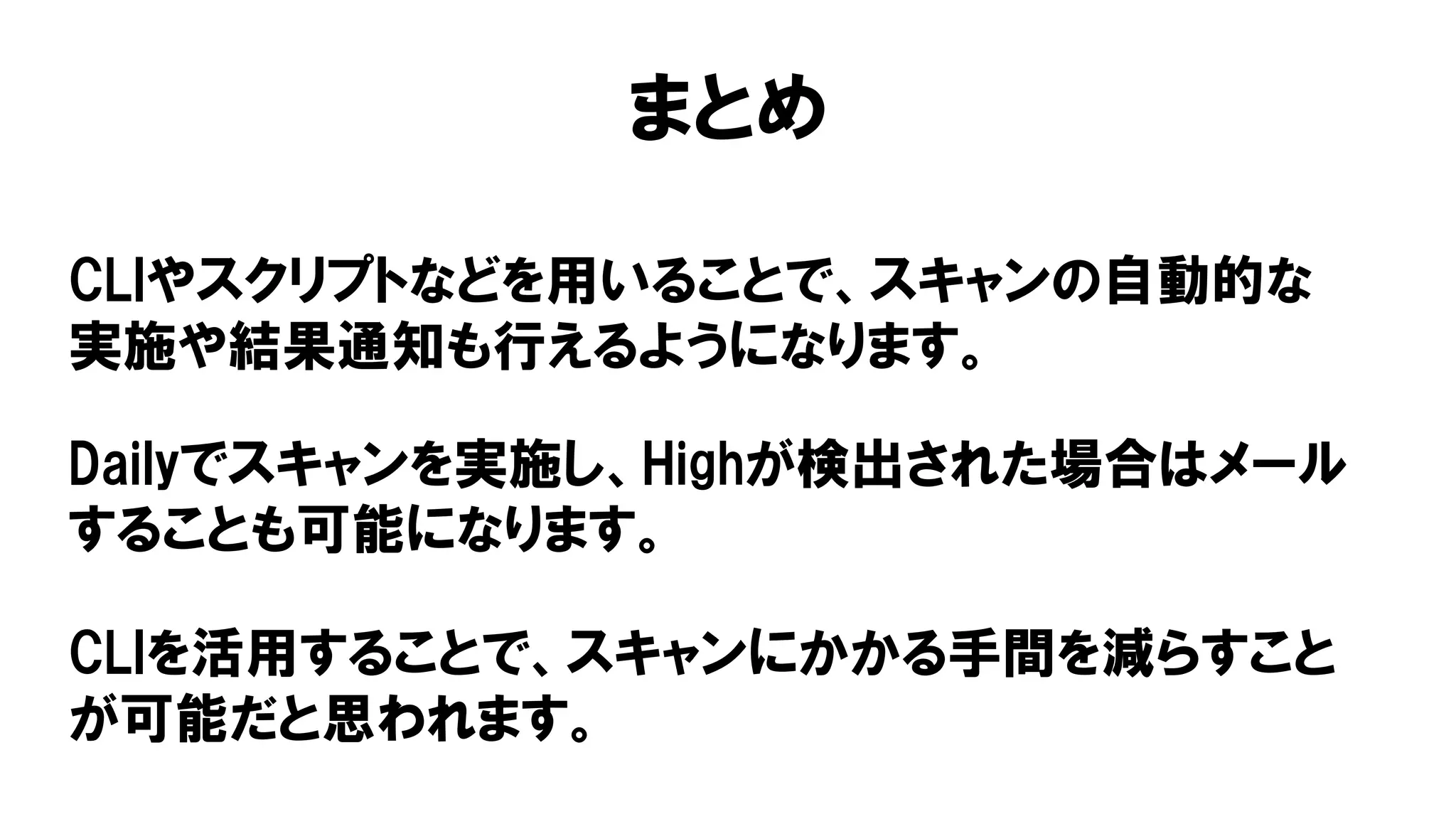 まとめ
CLIやスクリプトなどを用いることで、スキャンの自動的な
実施や結果通知も行えるようになります。
Dailyでスキャンを実施し、Highが検出された場合はメール
することも可能になります。
CLIを活用することで、スキャンにかかる手間を減らすこと
が可能だと思われます。
 