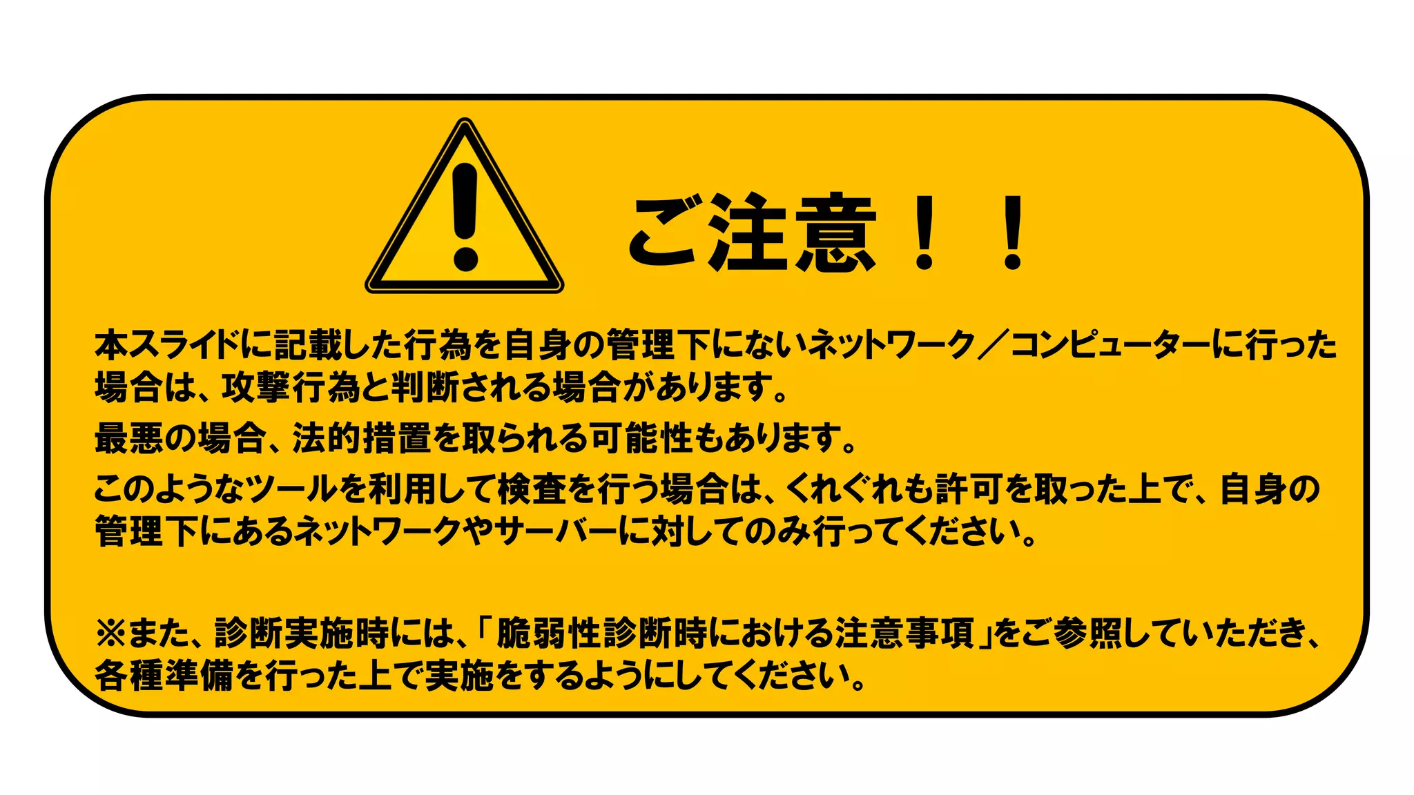 ご注意！！
本スライドに記載した行為を自身の管理下にないネットワーク／コンピューターに行った
場合は、攻撃行為と判断される場合があります。
最悪の場合、法的措置を取られる可能性もあります。
このようなツールを利用して検査を行う場合は、くれぐれも許可を取った上で、自身の
管理下にあるネットワークやサーバーに対してのみ行ってください。
※また、診断実施時には、「脆弱性診断時における注意事項」をご参照していただき、
各種準備を行った上で実施をするようにしてください。
 
