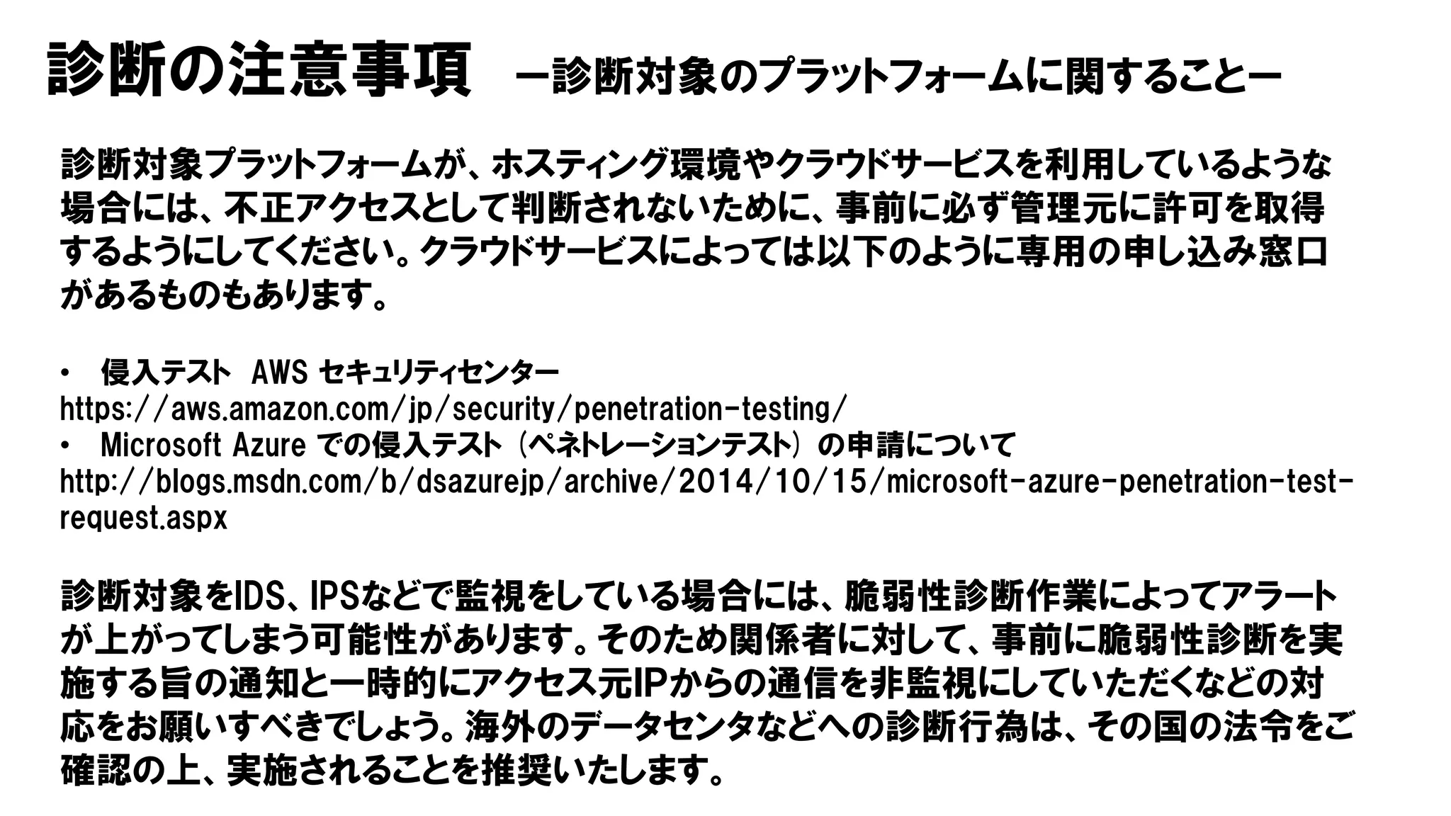 診断の注意事項 ー診断対象のプラットフォームに関することー
診断対象プラットフォームが、ホスティング環境やクラウドサービスを利用しているような
場合には、不正アクセスとして判断されないために、事前に必ず管理元に許可を取得
するようにしてください。クラウドサービスによっては以下のように専用の申し込み窓口
があるものもあります。
• 侵入テスト AWS セキュリティセンター
https://aws.amazon.com/jp/security/penetration-testing/
• Microsoft Azure での侵入テスト (ペネトレーションテスト) の申請について
http://blogs.msdn.com/b/dsazurejp/archive/2014/10/15/microsoft-azure-penetration-test-
request.aspx
診断対象をIDS、IPSなどで監視をしている場合には、脆弱性診断作業によってアラート
が上がってしまう可能性があります。そのため関係者に対して、事前に脆弱性診断を実
施する旨の通知と一時的にアクセス元ＩＰからの通信を非監視にしていただくなどの対
応をお願いすべきでしょう。海外のデータセンタなどへの診断行為は、その国の法令をご
確認の上、実施されることを推奨いたします。
 