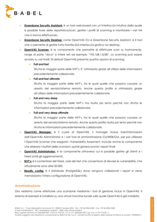     Greenbone Security Assistant: è un tool web-based con un’interfaccia intuitiva dalla quale
          è possibile fruire della reportistica/scan, gestire i profili di scanning e monitorare i vari VA
          che si stanno effettuando.
         Greenbone Security Desktop: come OpenVAS CLI e Greenbone Security Assistant, è il tool
          che ci permette di gestire tutto tramite GUI interfaccia grafica via desktop.
         OpenVAS Scanner: è la componente che permette di effettuare scan su hostname/ip,
          range di porte “da-a” o intere reti ad esempio “192.168.1.0/28”. Lo scanning può essere
          avviato su vari livelli. Di default OpenVAS presenta quattro opzioni di scanning:
                    Full and fast
                     Sfrutta la maggior parte delle NVT’s. E’ ottimizzato grazie all’utilizzo delle informazioni
                     precedentemente collezionate.
                    Full and fast ultimate
                     Sfrutta la maggior parte delle NVT’s, tra le quail quelle che possono causare un
                     arresto del servizio/sistema remoto. Anche questo profilo è ottimizzato grazie
                     all’utilizzo delle informazioni precedentemente collezionate.
                    Full and very deep
                     Sfrutta la maggior parte delle NVT’s ma risulta più lento perché non sfrutta le
                     informazioni precedentemente collezionate.
                    Full and very deep ultimate
                     Sfrutta la maggior parte delle NVT’s, tra le quail quelle che possono causare un
                     arresto del servizio/sistema remoto. Anche questo profilo risulta più lento perché non
                     sfrutta le informazioni precedentemente collezionate.
         OpenVAS Manager: è il cuore di OpenVAS, il manager riceve task/informazioni
          dall’OpenVAS Administrator e i vari tool di amministrazione CLI/WEB/GUI, per poi utilizzare
          l’OpenVAS Scanner che eseguirà i Vulnerability Assesment. Include anche la componente
          che elabora i risultati delle scansioni, quindi genera anche i report finali.
         OpenVAS Administrator: è la componente attraverso cui è possibile gestire gli Utenti e i
          Feed (cioè gli aggiornamenti).
         NVT’s: è il contenitore dei Feed, cioè dei test che consentono di rilevare le vulnerabilità, che
          attualmente sono oltre 20.000.
         Results, config: è il database (PostgreSQL) dove vengono collezionati i report e viene
          memorizzata l’intera configurazione di OpenVAS.


Amministrazione
Ora vediamo come effettuare una scansione mediante i tool di gestione inclusi in OpenVAS. Il
sistema di esempio è installato su una virtual machine locale sulla quale OpenVAS è già installato.



BABEL S.r.l. - P.zza S.Benedetto da Norcia 33 - 00040, Pomezia (RM) - Tel:. +39 06.9826.9600 - Fax. +39 06.9826.9680
E-Mail: info@babel.it – PEC: babel@pec.babel.it – WEB: http://www.babel.it
Reg. Imprese di Roma N° 06062681009 - N.R.E.A. 953123 - P.I. e C.F. 06062681009 Cap. Soc. € 102.774,00 i.v.
Società soggetta alla direzione e coordinamento della Par-tec S.p.A - Società iscritta al registro delle Imprese di Milano al numero 1293820015
 