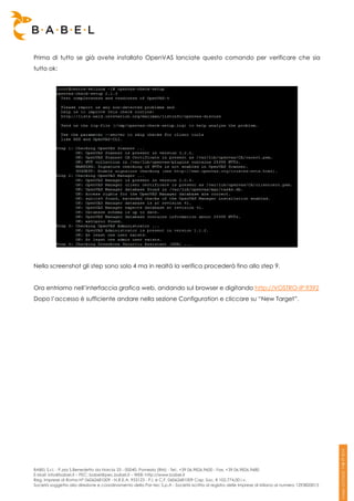 Prima di tutto se già avete installato OpenVAS lanciate questo comando per verificare che sia
tutto ok:




Nella screenshot gli step sono solo 4 ma in realtà la verifica procederà fino allo step 9.


Ora entriamo nell’interfaccia grafica web, andando sul browser e digitando http://VOSTRO-IP:9392
Dopo l’accesso è sufficiente andare nella sezione Configuration e cliccare su “New Target”.




BABEL S.r.l. - P.zza S.Benedetto da Norcia 33 - 00040, Pomezia (RM) - Tel:. +39 06.9826.9600 - Fax. +39 06.9826.9680
E-Mail: info@babel.it – PEC: babel@pec.babel.it – WEB: http://www.babel.it
Reg. Imprese di Roma N° 06062681009 - N.R.E.A. 953123 - P.I. e C.F. 06062681009 Cap. Soc. € 102.774,00 i.v.
Società soggetta alla direzione e coordinamento della Par-tec S.p.A - Società iscritta al registro delle Imprese di Milano al numero 1293820015
 