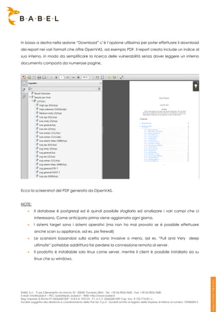 In basso a destra nella sezione “Download” c’è l’opzione utilissima per poter effettuare il download
dei report nei vari formati che offre OpenVAS, ad esempio PDF. Il report creato include un indice al
suo interno, in modo da semplificare la ricerca delle vulnerabilità senza dover leggere un interno
documento composto da numerose pagine.




Ecco la screenshot del PDF generato da OpenVAS.


NOTE:
         Il database è postgresql ed è quindi possibile sfogliarlo ed analizzare i vari campi che ci
          interessano. Come anticipato prima viene aggiornato ogni giorno.
         I sistemi target sono i sistemi operativi (ma non ho mai provato se è possibile effettuare
          anche scan su appliance, ad es. pix firewall)
         Le scansioni basandosi sulla scelta sono invasive o meno, ad es. “Full and Very                                              deep
          ultimate” potrebbe addirittura far perdere la connessione remota al server.
         Il prodotto è installabile solo linux come server, mentre il client è possibile installarlo sia su
          linux che su windows.




BABEL S.r.l. - P.zza S.Benedetto da Norcia 33 - 00040, Pomezia (RM) - Tel:. +39 06.9826.9600 - Fax. +39 06.9826.9680
E-Mail: info@babel.it – PEC: babel@pec.babel.it – WEB: http://www.babel.it
Reg. Imprese di Roma N° 06062681009 - N.R.E.A. 953123 - P.I. e C.F. 06062681009 Cap. Soc. € 102.774,00 i.v.
Società soggetta alla direzione e coordinamento della Par-tec S.p.A - Società iscritta al registro delle Imprese di Milano al numero 1293820015
 