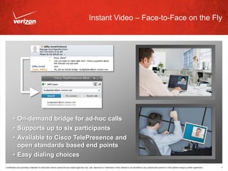 Instant Video – Face-to-Face on the Fly




        • On-demand bridge for ad-hoc calls
        • Supports up to six participants
        • Available to Cisco TelePresence and
          open standards based end points
        • Easy dialing choices
Confidential and proprietary materials for authorized Verizon personnel and outside agencies only. Use, disclosure or distribution of this material is not permitted to any unauthorized persons or third parties except by written agreement.   7
 