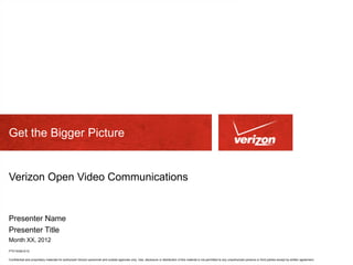 Get the Bigger Picture


Verizon Open Video Communications


Presenter Name
Presenter Title
Month XX, 2012
PTE15326 6/12

Confidential and proprietary materials for authorized Verizon personnel and outside agencies only. Use, disclosure or distribution of this material is not permitted to any unauthorized persons or third parties except by written agreement.
 