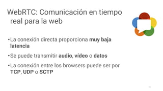 WebRTC: Comunicación en tiempo
real para la web
•La conexión directa proporciona muy baja
latencia
•Se puede transmitir audio, vídeo o datos
•La conexión entre los browsers puede ser por
TCP, UDP o SCTP
11
 