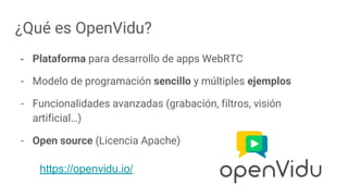 ¿Qué es OpenVidu?
- Plataforma para desarrollo de apps WebRTC
- Modelo de programación sencillo y múltiples ejemplos
- Funcionalidades avanzadas (grabación, filtros, visión
artificial…)
- Open source (Licencia Apache)
https://openvidu.io/
 