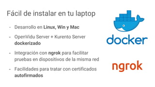 Fácil de instalar en tu laptop
- Desarrollo en Linux, Win y Mac
- OpenVidu Server + Kurento Server
dockerizado
- Integración con ngrok para facilitar
pruebas en dispositivos de la misma red
- Facilidades para tratar con certificados
autofirmados
 