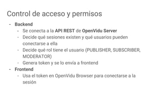 Control de acceso y permisos
- Backend
- Se conecta a la API REST de OpenVidu Server
- Decide qué sesiones existen y qué usuarios pueden
conectarse a ella
- Decide qué rol tiene el usuario (PUBLISHER, SUBSCRIBER,
MODERATOR)
- Genera token y se lo envía a frontend
- Frontend
- Usa el token en OpenVidu Browser para conectarse a la
sesión
 