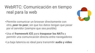 WebRTC: Comunicación en tiempo
real para la web
•Permite comunicar un browser directamente con
otro, peer-to-peer, sin que los datos tengan que pasar
por el servidor (siempre que sea posible)
•Usa el framework ICE para traspasar los NATs y
permitir una comunicación directa entre navegadores
•La baja latencia es ideal para transmitir audio y vídeo
6
 