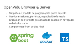OpenVidu Browser & Server
- Simplifica el modelo de programación sobre Kurento
- Gestiona sesiones, permisos, negociación de media
- Grabación con formato personalizado basado en navegador
web dockerizado
- Componentes front de alto nivel
 