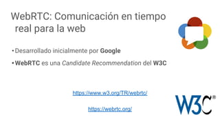 WebRTC: Comunicación en tiempo
real para la web
•Desarrollado inicialmente por Google
•WebRTC es una Candidate Recommendation del W3C
7
https://www.w3.org/TR/webrtc/
https://webrtc.org/
 