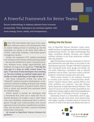 A Powerful Framework for Better Teams
Scrum methodology is helping software firms increase
productivity. Their developers are working together with
more energy, focus, clarity, and transparency.




                                                         Getting Into the Scrum
B   efore 2007, Nate Bowler kept track of his comp-
    any’s software projects and development team
by simply looking around or speaking up. His five        One of OpenView Venture Partners’ many value-
employees sat nearby, in the same small office at        added services is ongoing education and training in
AtTask, collectively building a web-based project        implementing “Scrum,” an Agile methodology that
                                                         helps companies develop, maintain and support
management system.
                                                         software systems in the most productive, sustain-
   Bowler, the company’s CTO, realized something
                                                         able way possible.
was lacking as the business started growing rapidly
                                                            Agile development requires companies to react to
—the process AtTask had in place to prioritize proj-
                                                         new information and new ideas at any point in the
ects, estimate hours, assign responsibilities, gain
                                                         development process. The gist: Software companies
feedback, fix bugs and hit deadlines. “I felt like the
                                                         that constantly build, send, gauge and tweak—all
only guy in a busy air traffic control tower,” he
                                                         the while following a systematic way to identify
says. “I lost track of what developers were working
                                                         problems and fix them— are best suited to deliver
on. We were making up mythical target dates. Ba-         products customers actually want and need.
sically, we were operating on the edge of chaos.”           “What seems chaotic in the software industry
   Like many companies, AtTask was using the             is actually quite normal — communication break-
“Waterfall” method of product development, a con-        downs, missed release dates, quality defects and
ventional software-building technique that entails       other problems are common,” says Igor Altman,
detailed documentation of projects before they’re        Senior Associate at OpenView Venture Partners. “The
built or tested, and detailed time estimates based       value of Scrum is not that it solves all problems, but
on inflexible steps.                                     rather that it shines a light on what those impediments
   Bowler aimed to provide his developers with           really are.” (See “11 Benefits of Scrum” on page 4)
a framework they could use to make fast but in-             Essentially, Scrum is a framework used to orga-
formed decisions. He sought a way to inject them         nize teams and get work done more productively
with more flexibility, empowering them to self-or-       with higher quality. It enables teams to choose the
ganize through close communication and mutual            amount of work to be done and decide how best to
agreement about priorities, impediments and dead-
lines. And he knew that better customer feedback
yields better innovation.
   He turned to OpenView Venture Partners for
guidance.
 