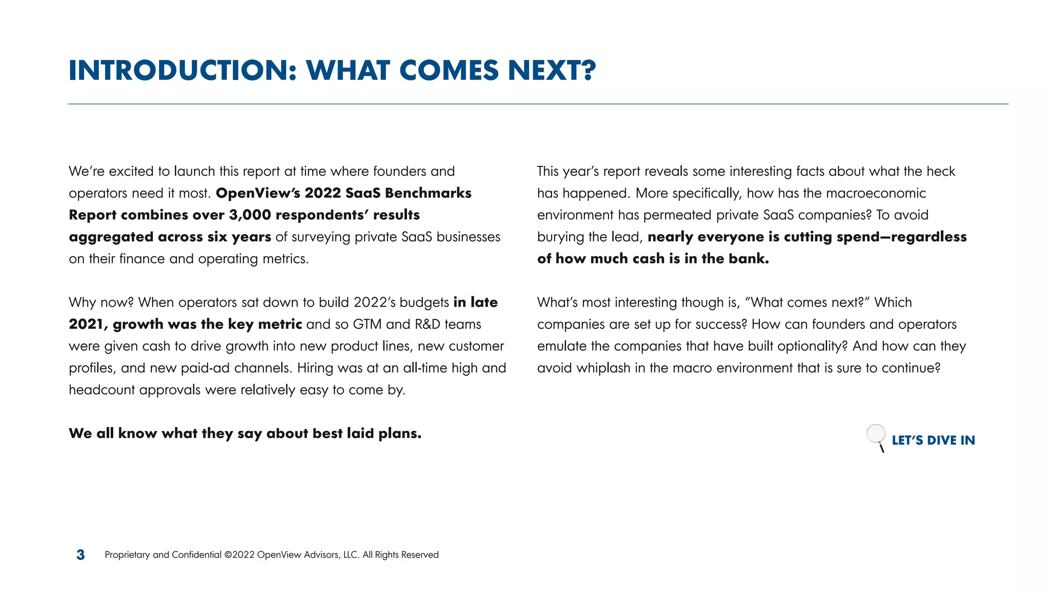 We’re excited to launch this report at time where founders and
operators need it most. OpenView’s 2022 SaaS Benchmarks
Report combines over 3,000 respondents’ results
aggregated across six years of surveying private SaaS businesses
on their finance and operating metrics.
Why now? When operators sat down to build 2022’s budgets in late
2021, growth was the key metric and so GTM and R&D teams
were given cash to drive growth into new product lines, new customer
profiles, and new paid-ad channels. Hiring was at an all-time high and
headcount approvals were relatively easy to come by.
We all know what they say about best laid plans.
This year’s report reveals some interesting facts about what the heck
has happened. More specifically, how has the macroeconomic
environment has permeated private SaaS companies? To avoid
burying the lead, nearly everyone is cutting spend—regardless
of how much cash is in the bank.
What’s most interesting though is, “What comes next?” Which
companies are set up for success? How can founders and operators
emulate the companies that have built optionality? And how can they
avoid whiplash in the macro environment that is sure to continue?
LET’S DIVE IN
INTRODUCTION: WHAT COMES NEXT?
3 Proprietary and Confidential ©2022 OpenView Advisors, LLC. All Rights Reserved
 