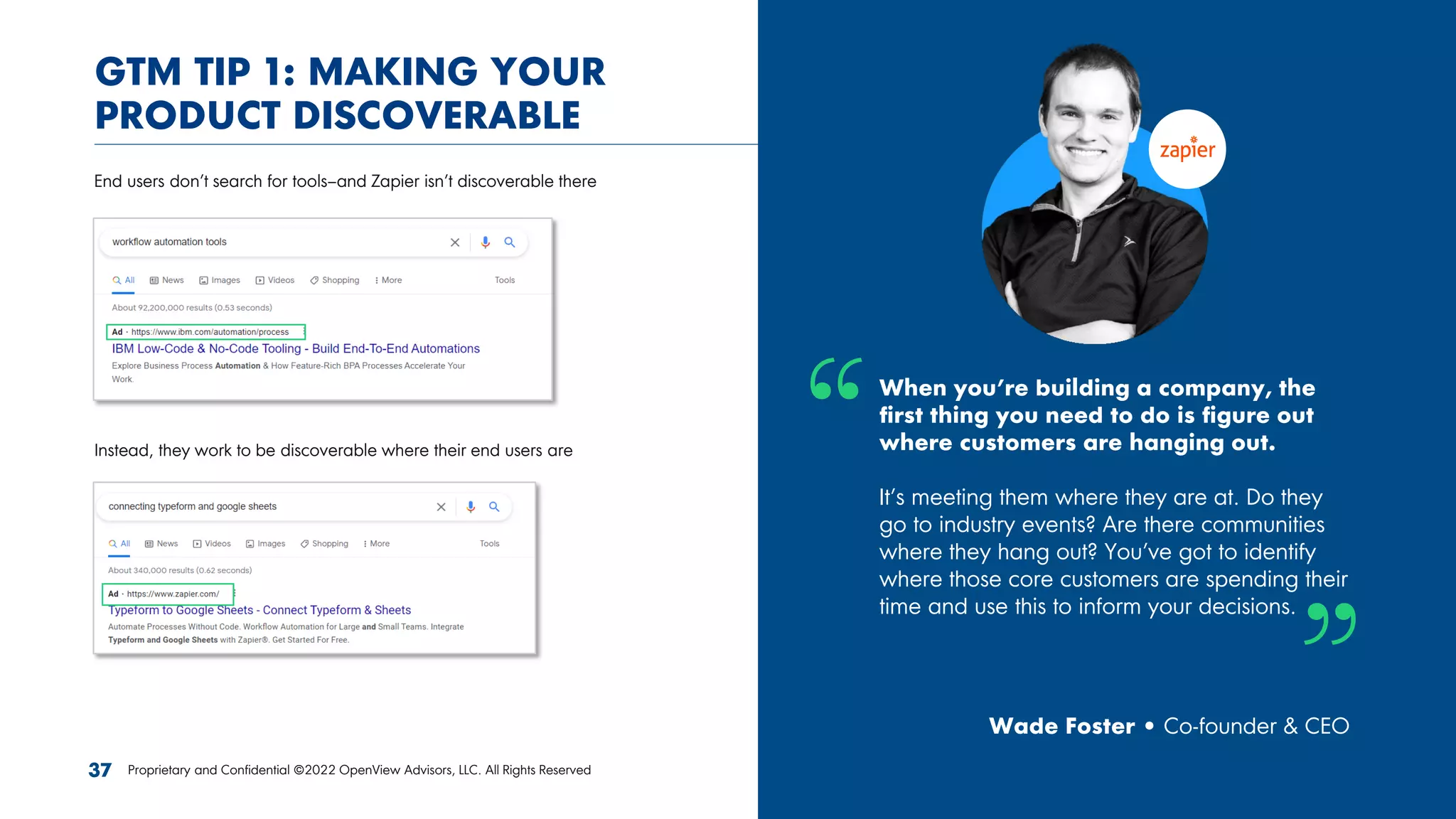 When you’re building a company, the
first thing you need to do is figure out
where customers are hanging out.
It’s meeting them where they are at. Do they
go to industry events? Are there communities
where they hang out? You’ve got to identify
where those core customers are spending their
time and use this to inform your decisions.
Wade Foster • Co-founder & CEO
GTM TIP 1: MAKING YOUR
PRODUCT DISCOVERABLE
End users don’t search for tools–and Zapier isn’t discoverable there
Instead, they work to be discoverable where their end users are
37 Proprietary and Confidential ©2022 OpenView Advisors, LLC. All Rights Reserved
 