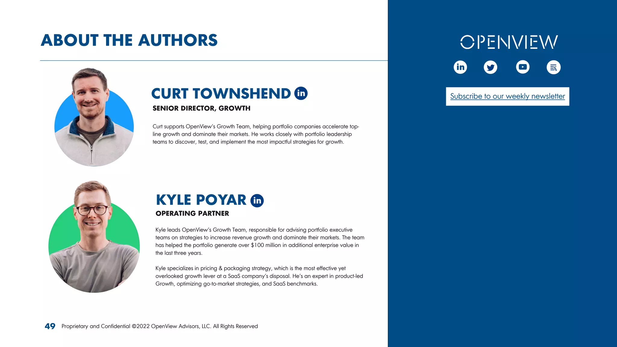 ABOUT THE AUTHORS
CURT TOWNSHEND
KYLE POYAR
Proprietary and Confidential ©2022 OpenView Advisors, LLC. All Rights Reserved
49
SENIOR DIRECTOR, GROWTH
OPERATING PARTNER
Curt supports OpenView’s Growth Team, helping portfolio companies accelerate top-
line growth and dominate their markets. He works closely with portfolio leadership
teams to discover, test, and implement the most impactful strategies for growth.
Kyle leads OpenView’s Growth Team, responsible for advising portfolio executive
teams on strategies to increase revenue growth and dominate their markets. The team
has helped the portfolio generate over $100 million in additional enterprise value in
the last three years.
Kyle specializes in pricing & packaging strategy, which is the most effective yet
overlooked growth lever at a SaaS company’s disposal. He’s an expert in product-led
Growth, optimizing go-to-market strategies, and SaaS benchmarks.
Subscribe to our weekly newsletter
 