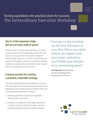Turning aspirations into practical plans for success:
The Extraordinary Execution Workshop




 You’re at the expansion stage.                          “Your day-to-day activities
 But are you truly ready to grow?                         are the true drive-gear of
 It’s the classic entrepreneurial dilemma: you have       your firm. When your daily
 a proven product and a promising market, but how
                                                          actions are aligned with
 do you turn a good idea into a great enterprise?
 With the right tools, you can make a transformative      your larger aspirations,
 leap from managing a product to growing a thriving       you’ll fulfill your mission
 business, a company that understands why it exists,
 where it’s going and how to get there.
                                                          at an astonishing speed.”
                                                          Scott Maxwell, Managing Partner
                                                          and Senior Managing Director,
 A proven process for creating                            OpenView Venture Partners
 a practical, actionable strategy.
 The Extraordinary Execution Workshop is an inten-
 sive, two-day forum in which senior executives work
 individually and collaboratively to address their two
 most important leadership concerns:

 1. clarifying aspirations that set the company’s
   mission, vision and values

 2. crafting a strategic plan that aligns operations
   —by year, quarter, month and week—with the
   company’s deepest and most urgent priorities.
 