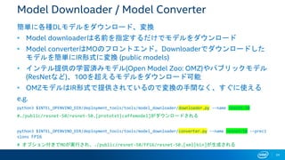 34
Model Downloader / Model Converter
簡単に各種DLモデルをダウンロード、変換
• Model downloaderは名前を指定するだけでモデルをダウンロード
• Model converterはMOのフロントエンド。Downloaderでダウンロードした
モデルを簡単にIR形式に変換 (public models)
• インテル提供の学習済みモデル(Open Model Zoo: OMZ)やパブリックモデル
(ResNetなど)、100を超えるモデルをダウンロード可能
• OMZモデルはIR形式で提供されているので変換の手間なく、すぐに使える
e.g.
python3 $INTEL_OPENVINO_DIR/deployment_tools/tools/model_downloader/downloader.py --name resnet-50
#./public/resnet-50/resnet-50.[prototxt|caffemodel]がダウンロードされる
python3 $INTEL_OPENVINO_DIR/deployment_tools/tools/model_downloader/converter.py --name resnet-50 --preci
sions FP16
# オプション付きでMOが実行され、./public/resnet-50/FP16/resnet-50.[xml|bin]が生成される
 
