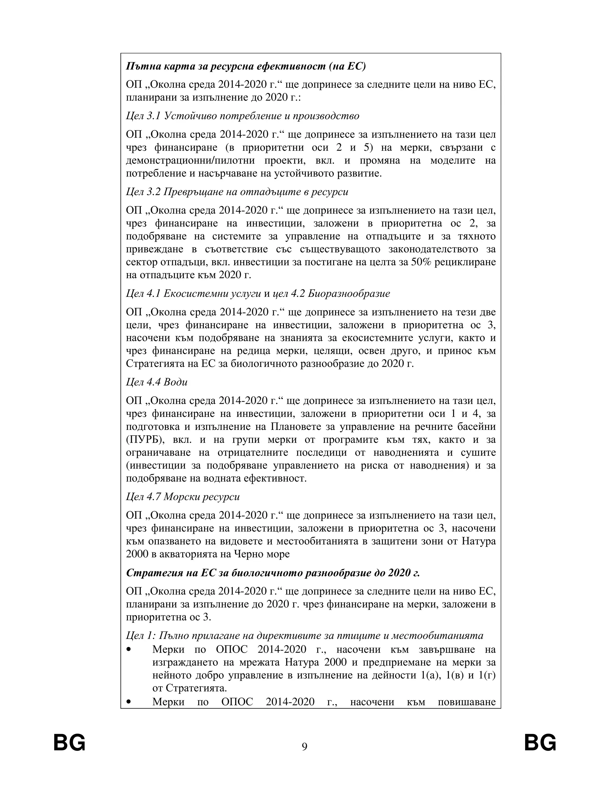 BG 9 BG
Пътна карта за ресурсна ефективност (на ЕС)
ОП „Околна среда 2014-2020 г.“ ще допринесе за следните цели на ниво ЕС,
планирани за изпълнение до 2020 г.:
Цел 3.1 Устойчиво потребление и производство
ОП „Околна среда 2014-2020 г.“ ще допринесе за изпълнението на тази цел
чрез финансиране (в приоритетни оси 2 и 5) на мерки, свързани с
демонстрационни/пилотни проекти, вкл. и промяна на моделите на
потребление и насърчаване на устойчивото развитие.
Цел 3.2 Превръщане на отпадъците в ресурси
ОП „Околна среда 2014-2020 г.“ ще допринесе за изпълнението на тази цел,
чрез финансиране на инвестиции, заложени в приоритетна ос 2, за
подобряване на системите за управление на отпадъците и за тяхното
привеждане в съответствие със съществуващото законодателството за
сектор отпадъци, вкл. инвестиции за постигане на целта за 50% рециклиране
на отпадъците към 2020 г.
Цел 4.1 Екосистемни услуги и цел 4.2 Биоразнообразие
ОП „Околна среда 2014-2020 г.“ ще допринесе за изпълнението на тези две
цели, чрез финансиране на инвестиции, заложени в приоритетна ос 3,
насочени към подобряване на знанията за екосистемните услуги, както и
чрез финансиране на редица мерки, целящи, освен друго, и принос към
Стратегията на ЕС за биологичното разнообразие до 2020 г.
Цел 4.4 Води
ОП „Околна среда 2014-2020 г.“ ще допринесе за изпълнението на тази цел,
чрез финансиране на инвестиции, заложени в приоритетни оси 1 и 4, за
подготовка и изпълнение на Плановете за управление на речните басейни
(ПУРБ), вкл. и на групи мерки от програмите към тях, както и за
ограничаване на отрицателните последици от наводненията и сушите
(инвестиции за подобряване управлението на риска от наводнения) и за
подобряване на водната ефективност.
Цел 4.7 Морски ресурси
ОП „Околна среда 2014-2020 г.“ ще допринесе за изпълнението на тази цел,
чрез финансиране на инвестиции, заложени в приоритетна ос 3, насочени
към опазването на видовете и местообитанията в защитени зони от Натура
2000 в акваторията на Черно море
Стратегия на ЕС за биологичното разнообразие до 2020 г.
ОП „Околна среда 2014-2020 г.“ ще допринесе за следните цели на ниво ЕС,
планирани за изпълнение до 2020 г. чрез финансиране на мерки, заложени в
приоритетна ос 3.
Цел 1: Пълно прилагане на директивите за птиците и местообитанията
• Мерки по ОПОС 2014-2020 г., насочени към завършване на
изграждането на мрежата Натура 2000 и предприемане на мерки за
нейното добро управление в изпълнение на дейности 1(а), 1(в) и 1(г)
от Стратегията.
• Мерки по ОПОС 2014-2020 г., насочени към повишаване
 