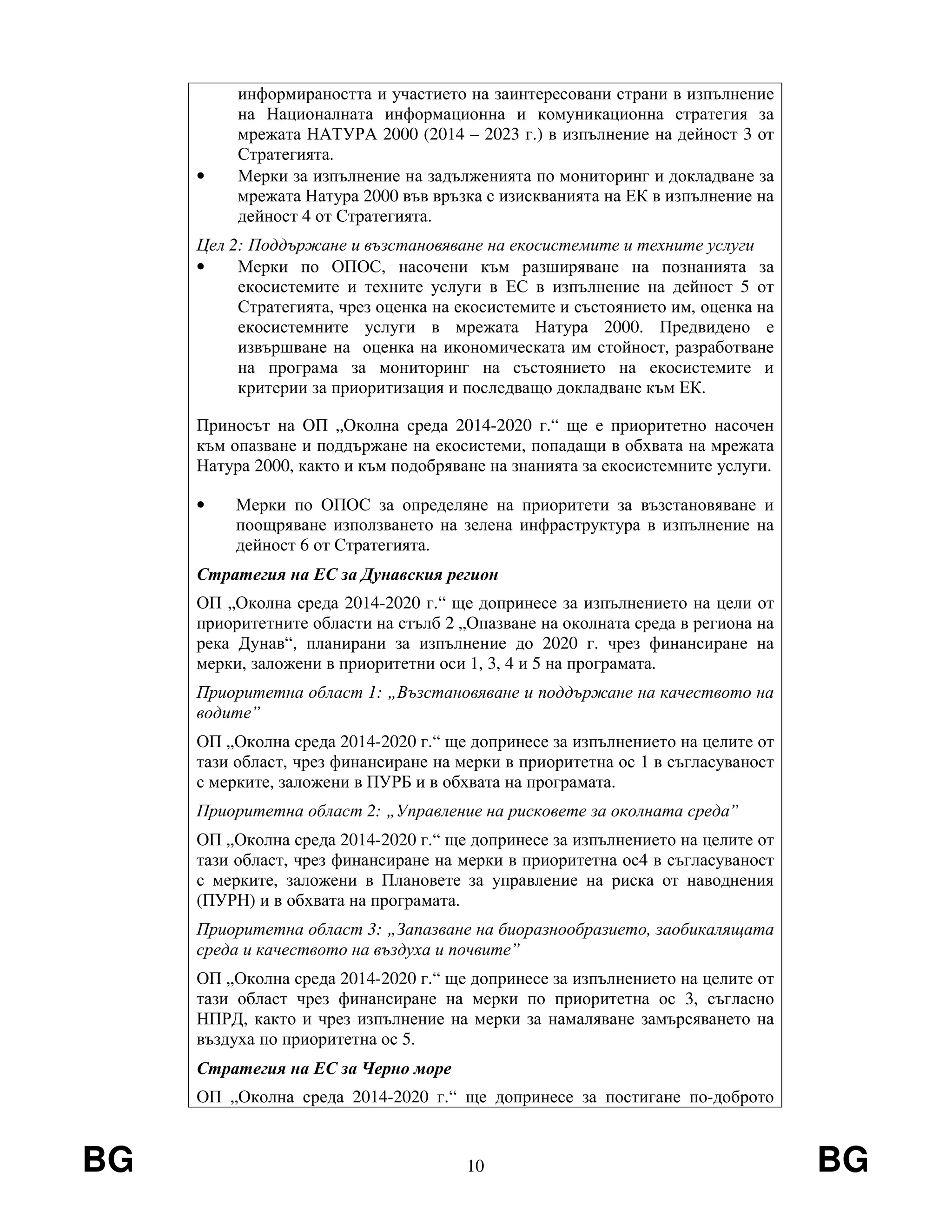 BG 10 BG
информираността и участието на заинтересовани страни в изпълнение
на Националната информационна и комуникационна стратегия за
мрежата НАТУРА 2000 (2014 – 2023 г.) в изпълнение на дейност 3 от
Стратегията.
• Мерки за изпълнение на задълженията по мониторинг и докладване за
мрежата Натура 2000 във връзка с изискванията на ЕК в изпълнение на
дейност 4 от Стратегията.
Цел 2: Поддържане и възстановяване на екосистемите и техните услуги
• Мерки по ОПОС, насочени към разширяване на познанията за
екосистемите и техните услуги в ЕС в изпълнение на дейност 5 от
Стратегията, чрез оценка на екосистемите и състоянието им, оценка на
екосистемните услуги в мрежата Натура 2000. Предвидено е
извършване на оценка на икономическата им стойност, разработване
на програма за мониторинг на състоянието на екосистемите и
критерии за приоритизация и последващо докладване към ЕК.
Приносът на ОП „Околна среда 2014-2020 г.“ ще е приоритетно насочен
към опазване и поддържане на екосистеми, попадащи в обхвата на мрежата
Натура 2000, както и към подобряване на знанията за екосистемните услуги.
• Мерки по ОПОС за определяне на приоритети за възстановяване и
поощряване използването на зелена инфраструктура в изпълнение на
дейност 6 от Стратегията.
Стратегия на ЕС за Дунавския регион
ОП „Околна среда 2014-2020 г.“ ще допринесе за изпълнението на цели от
приоритетните области на стълб 2 „Опазване на околната среда в региона на
река Дунав“, планирани за изпълнение до 2020 г. чрез финансиране на
мерки, заложени в приоритетни оси 1, 3, 4 и 5 на програмата.
Приоритетна област 1: „Възстановяване и поддържане на качеството на
водите”
ОП „Околна среда 2014-2020 г.“ ще допринесе за изпълнението на целите от
тази област, чрез финансиране на мерки в приоритетна ос 1 в съгласуваност
с мерките, заложени в ПУРБ и в обхвата на програмата.
Приоритетна област 2: „Управление на рисковете за околната среда”
ОП „Околна среда 2014-2020 г.“ ще допринесе за изпълнението на целите от
тази област, чрез финансиране на мерки в приоритетна ос4 в съгласуваност
с мерките, заложени в Плановете за управление на риска от наводнения
(ПУРН) и в обхвата на програмата.
Приоритетна област 3: „Запазване на биоразнообразието, заобикалящата
среда и качеството на въздуха и почвите”
ОП „Околна среда 2014-2020 г.“ ще допринесе за изпълнението на целите от
тази област чрез финансиране на мерки по приоритетна ос 3, съгласно
НПРД, както и чрез изпълнение на мерки за намаляване замърсяването на
въздуха по приоритетна ос 5.
Стратегия на ЕС за Черно море
ОП „Околна среда 2014-2020 г.“ ще допринесе за постигане по-доброто
 