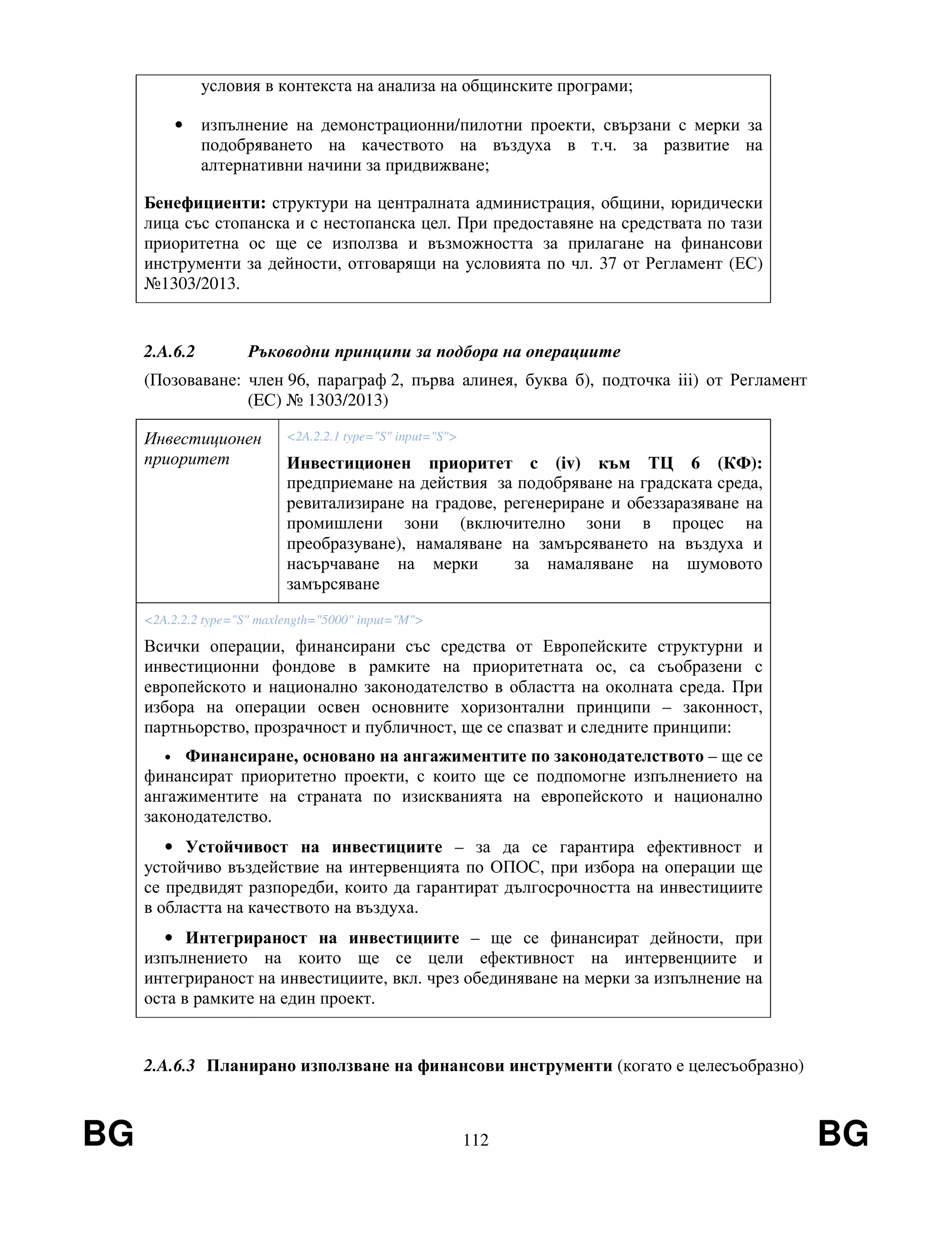 BG 112 BG
условия в контекста на анализа на общинските програми;
• изпълнение на демонстрационни/пилотни проекти, свързани с мерки за
подобряването на качеството на въздуха в т.ч. за развитие на
алтернативни начини за придвижване;
Бенефициенти: структури на централната администрация, общини, юридически
лица със стопанска и с нестопанска цел. При предоставяне на средствата по тази
приоритетна ос ще се използва и възможността за прилагане на финансови
инструменти за дейности, отговарящи на условията по чл. 37 от Регламент (ЕС)
№1303/2013.
2.A.6.2 Ръководни принципи за подбора на операциите
(Позоваване: член 96, параграф 2, първа алинея, буква б), подточка iii) от Регламент
(EС) № 1303/2013)
Инвестиционен
приоритет
<2A.2.2.1 type="S" input="S">
Инвестиционен приоритет c (iv) към ТЦ 6 (КФ):
предприемане на действия за подобряване на градската среда,
ревитализиране на градове, регенериране и обеззаразяване на
промишлени зони (включително зони в процес на
преобразуване), намаляване на замърсяването на въздуха и
насърчаване на мерки за намаляване на шумовото
замърсяване
<2A.2.2.2 type="S" maxlength="5000" input="M">
Всички операции, финансирани със средства от Европейските структурни и
инвестиционни фондове в рамките на приоритетната ос, са съобразени с
европейското и национално законодателство в областта на околната среда. При
избора на операции освен основните хоризонтални принципи – законност,
партньорство, прозрачност и публичност, ще се спазват и следните принципи:
• Финансиране, основано на ангажиментите по законодателството – ще се
финансират приоритетно проекти, с които ще се подпомогне изпълнението на
ангажиментите на страната по изискванията на европейското и национално
законодателство.
• Устойчивост на инвестициите – за да се гарантира ефективност и
устойчиво въздействие на интервенцията по ОПОС, при избора на операции ще
се предвидят разпоредби, които да гарантират дългосрочността на инвестициите
в областта на качеството на въздуха.
• Интегрираност на инвестициите – ще се финансират дейности, при
изпълнението на които ще се цели ефективност на интервенциите и
интегрираност на инвестициите, вкл. чрез обединяване на мерки за изпълнение на
оста в рамките на един проект.
2.A.6.3 Планирано използване на финансови инструменти (когато е целесъобразно)
 