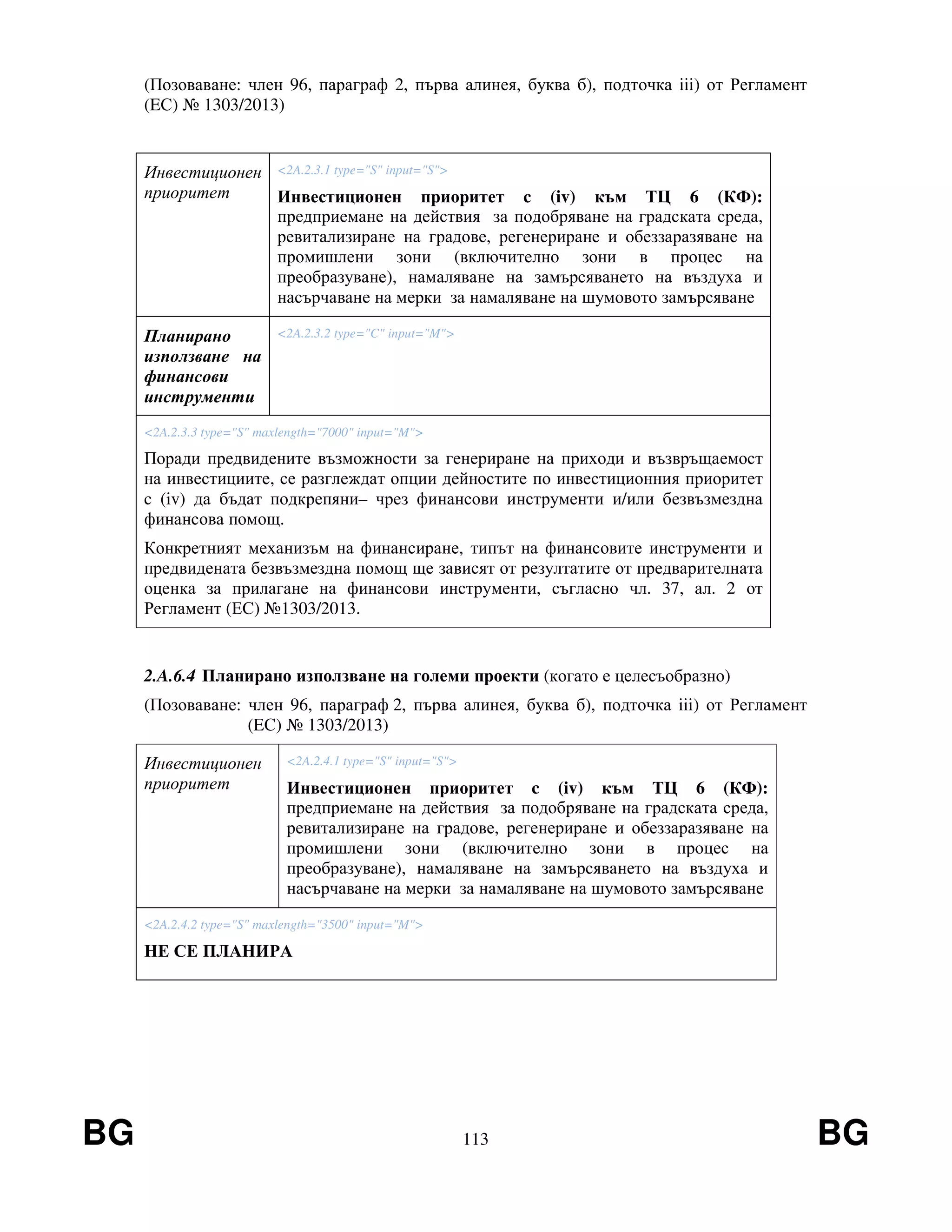 BG 113 BG
(Позоваване: член 96, параграф 2, първа алинея, буква б), подточка iii) от Регламент
(EС) № 1303/2013)
Инвестиционен
приоритет
<2A.2.3.1 type="S" input="S">
Инвестиционен приоритет c (iv) към ТЦ 6 (КФ):
предприемане на действия за подобряване на градската среда,
ревитализиране на градове, регенериране и обеззаразяване на
промишлени зони (включително зони в процес на
преобразуване), намаляване на замърсяването на въздуха и
насърчаване на мерки за намаляване на шумовото замърсяване
Планирано
използване на
финансови
инструменти
<2A.2.3.2 type="C" input="M">
<2A.2.3.3 type="S" maxlength="7000" input="M">
Поради предвидените възможности за генериране на приходи и възвръщаемост
на инвестициите, се разглеждат опции дейностите по инвестиционния приоритет
c (iv) да бъдат подкрепяни– чрез финансови инструменти и/или безвъзмездна
финансова помощ.
Конкретният механизъм на финансиране, типът на финансовите инструменти и
предвидената безвъзмездна помощ ще зависят от резултатите от предварителната
оценка за прилагане на финансови инструменти, съгласно чл. 37, ал. 2 от
Регламент (ЕС) №1303/2013.
2.A.6.4 Планирано използване на големи проекти (когато е целесъобразно)
(Позоваване: член 96, параграф 2, първа алинея, буква б), подточка iii) от Регламент
(EС) № 1303/2013)
Инвестиционен
приоритет
<2A.2.4.1 type="S" input="S">
Инвестиционен приоритет c (iv) към ТЦ 6 (КФ):
предприемане на действия за подобряване на градската среда,
ревитализиране на градове, регенериране и обеззаразяване на
промишлени зони (включително зони в процес на
преобразуване), намаляване на замърсяването на въздуха и
насърчаване на мерки за намаляване на шумовото замърсяване
<2A.2.4.2 type="S" maxlength="3500" input="M">
НЕ СЕ ПЛАНИРА
 