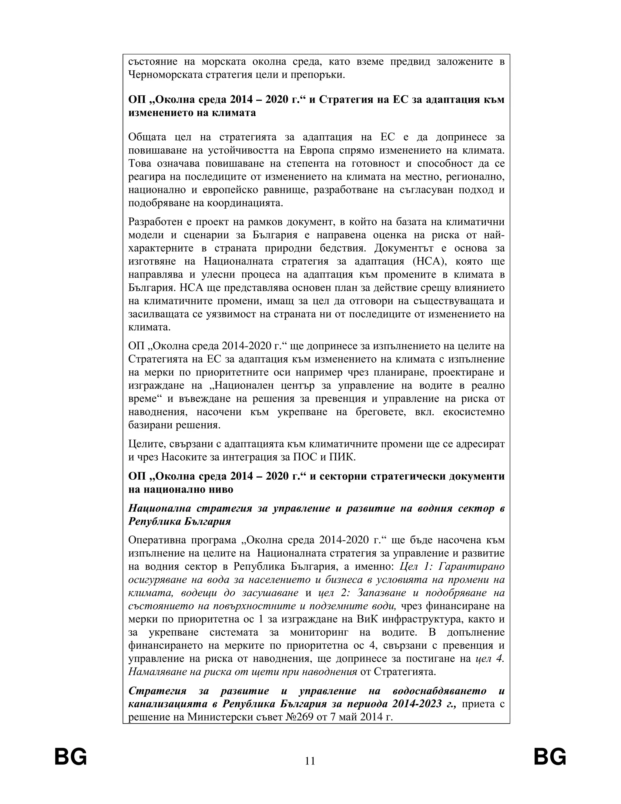 BG 11 BG
състояние на морската околна среда, като вземе предвид заложените в
Черноморската стратегия цели и препоръки.
ОП „Околна среда 2014 – 2020 г.“ и Стратегия на ЕС за адаптация към
изменението на климата
Общата цел на стратегията за адаптация на ЕС е да допринесе за
повишаване на устойчивостта на Европа спрямо изменението на климата.
Това означава повишаване на степента на готовност и способност да се
реагира на последиците от изменението на климата на местно, регионално,
национално и европейско равнище, разработване на съгласуван подход и
подобряване на координацията.
Разработен е проект на рамков документ, в който на базата на климатични
модели и сценарии за България е направена оценка на риска от най-
характерните в страната природни бедствия. Документът е основа за
изготвяне на Националната стратегия за адаптация (НСА), която ще
направлява и улесни процеса на адаптация към промените в климата в
България. НСА ще представлява основен план за действие срещу влиянието
на климатичните промени, имащ за цел да отговори на съществуващата и
засилващата се уязвимост на страната ни от последиците от изменението на
климата.
ОП „Околна среда 2014-2020 г.“ ще допринесе за изпълнението на целите на
Стратегията на ЕС за адаптация към изменението на климата с изпълнение
на мерки по приоритетните оси например чрез планиране, проектиране и
изграждане на „Национален център за управление на водите в реално
време“ и въвеждане на решения за превенция и управление на риска от
наводнения, насочени към укрепване на бреговете, вкл. екосистемно
базирани решения.
Целите, свързани с адаптацията към климатичните промени ще се адресират
и чрез Насоките за интеграция за ПОС и ПИК.
ОП „Околна среда 2014 – 2020 г.“ и секторни стратегически документи
на национално ниво
Национална стратегия за управление и развитие на водния сектор в
Република България
Оперативна програма „Околна среда 2014-2020 г.“ ще бъде насочена към
изпълнение на целите на Националната стратегия за управление и развитие
на водния сектор в Република България, а именно: Цел 1: Гарантирано
осигуряване на вода за населението и бизнеса в условията на промени на
климата, водещи до засушаване и цел 2: Запазване и подобряване на
състоянието на повърхностните и подземните води, чрез финансиране на
мерки по приоритетна ос 1 за изграждане на ВиК инфраструктура, както и
за укрепване системата за мониторинг на водите. В допълнение
финансирането на мерките по приоритетна ос 4, свързани с превенция и
управление на риска от наводнения, ще допринесе за постигане на цел 4.
Намаляване на риска от щети при наводнения от Стратегията.
Стратегия за развитие и управление на водоснабдяването и
канализацията в Република България за периода 2014-2023 г., приета с
решение на Министерски съвет №269 от 7 май 2014 г.
 