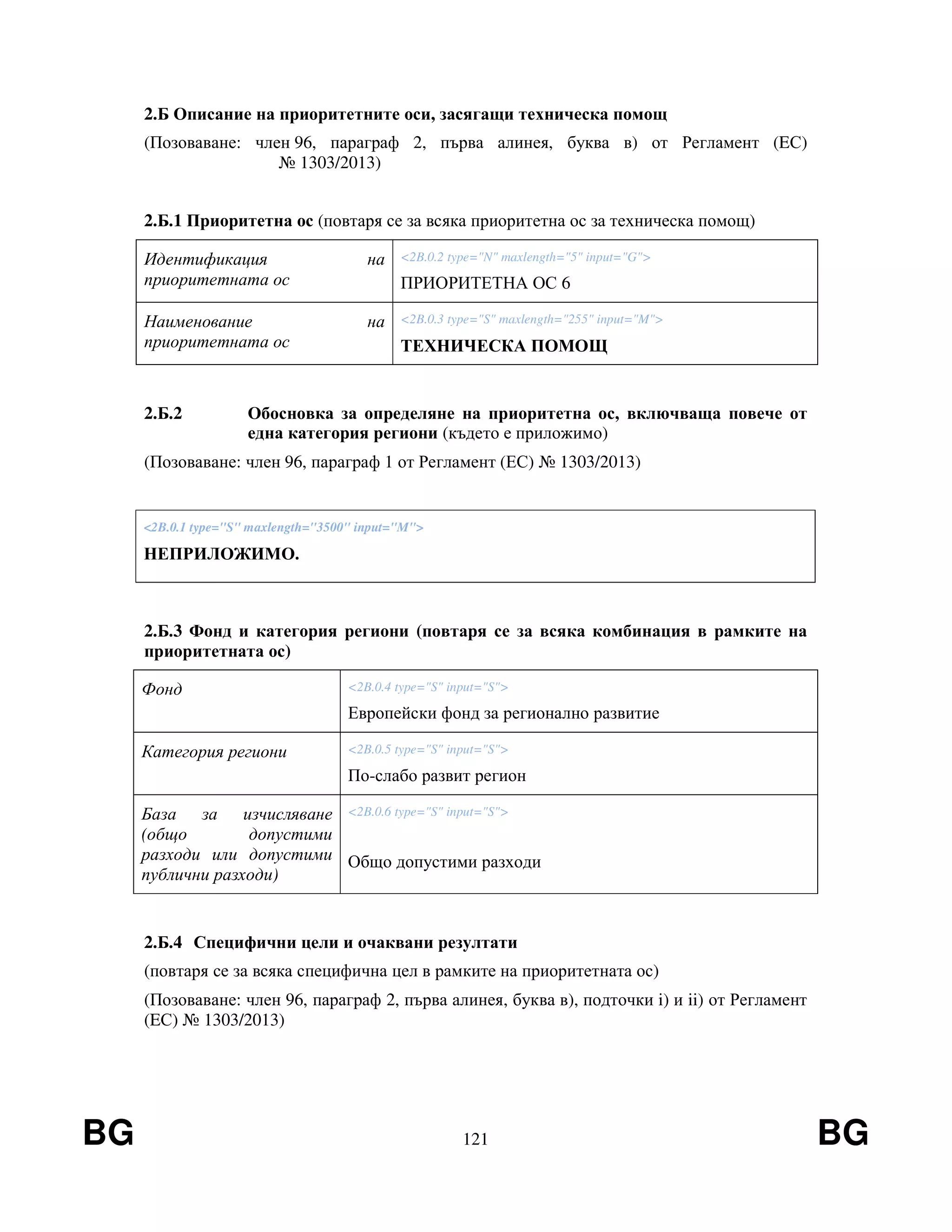 BG 121 BG
2.Б Описание на приоритетните оси, засягащи техническа помощ
(Позоваване: член 96, параграф 2, първа алинея, буква в) от Регламент (EС)
№ 1303/2013)
2.Б.1 Приоритетна ос (повтаря се за всяка приоритетна ос за техническа помощ)
Идентификация на
приоритетната ос
<2B.0.2 type="N" maxlength="5" input="G">
ПРИОРИТЕТНА ОС 6
Наименование на
приоритетната ос
<2B.0.3 type="S" maxlength="255" input="M">
ТЕХНИЧЕСКА ПОМОЩ
2.Б.2 Обосновка за определяне на приоритетна ос, включваща повече от
една категория региони (където е приложимо)
(Позоваване: член 96, параграф 1 от Регламент (ЕС) № 1303/2013)
<2B.0.1 type="S" maxlength="3500" input="M">
НЕПРИЛОЖИМО.
2.Б.3 Фонд и категория региони (повтаря се за всяка комбинация в рамките на
приоритетната ос)
Фонд <2B.0.4 type="S" input="S">
Европейски фонд за регионално развитие
Категория региони <2B.0.5 type="S" input="S">
По-слабо развит регион
База за изчисляване
(общо допустими
разходи или допустими
публични разходи)
<2B.0.6 type="S" input="S">
Общо допустими разходи
2.Б.4 Специфични цели и очаквани резултати
(повтаря се за всяка специфична цел в рамките на приоритетната ос)
(Позоваване: член 96, параграф 2, първа алинея, буква в), подточки i) и ii) от Регламент
(EС) № 1303/2013)
 