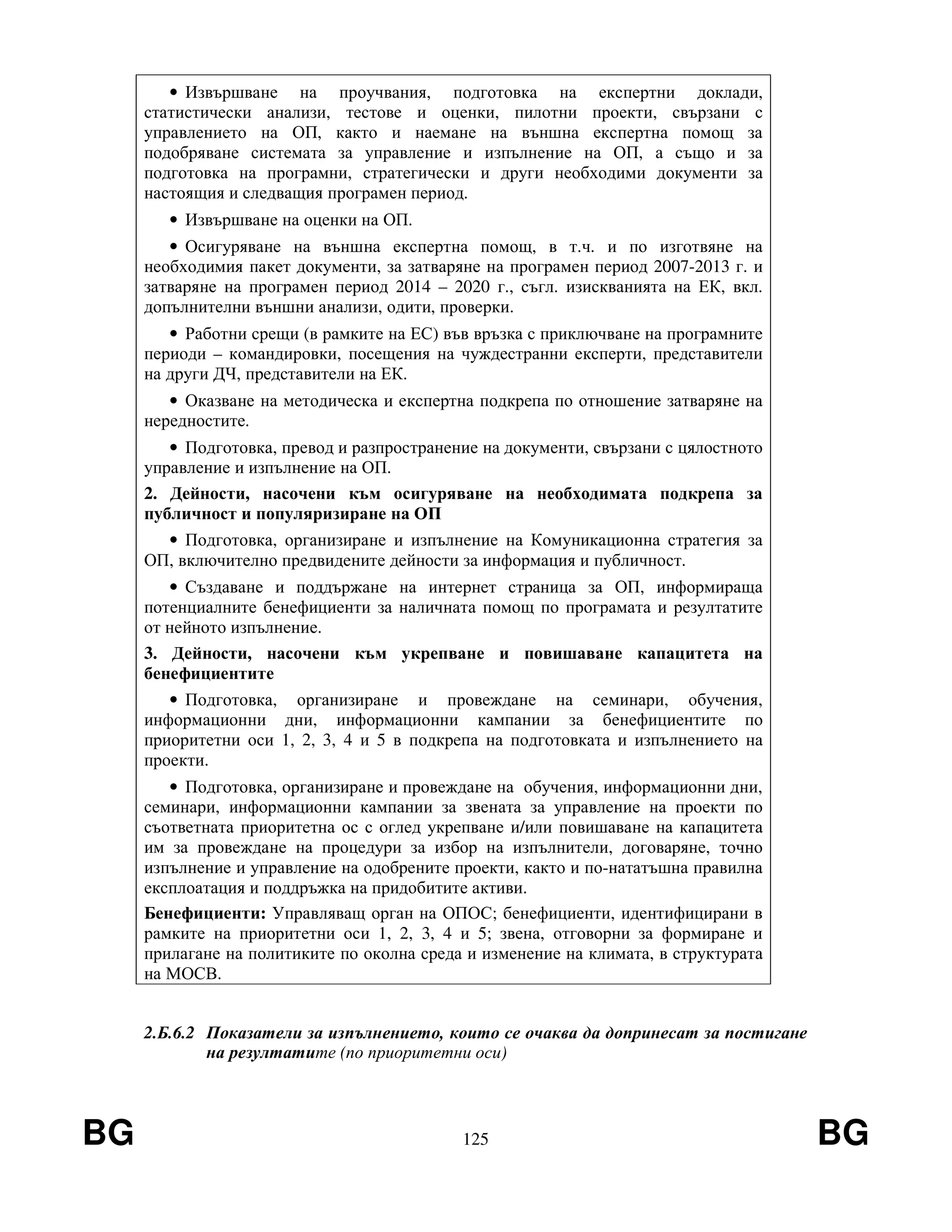 BG 125 BG
• Извършване на проучвания, подготовка на експертни доклади,
статистически анализи, тестове и оценки, пилотни проекти, свързани с
управлението на ОП, както и наемане на външна експертна помощ за
подобряване системата за управление и изпълнение на ОП, а също и за
подготовка на програмни, стратегически и други необходими документи за
настоящия и следващия програмен период.
• Извършване на оценки на ОП.
• Осигуряване на външна експертна помощ, в т.ч. и по изготвяне на
необходимия пакет документи, за затваряне на програмен период 2007-2013 г. и
затваряне на програмен период 2014 – 2020 г., съгл. изискванията на ЕК, вкл.
допълнителни външни анализи, одити, проверки.
• Работни срещи (в рамките на ЕС) във връзка с приключване на програмните
периоди – командировки, посещения на чуждестранни експерти, представители
на други ДЧ, представители на ЕК.
• Оказване на методическа и експертна подкрепа по отношение затваряне на
нередностите.
• Подготовка, превод и разпространение на документи, свързани с цялостното
управление и изпълнение на ОП.
2. Дейности, насочени към осигуряване на необходимата подкрепа за
публичност и популяризиране на ОП
• Подготовка, организиране и изпълнение на Комуникационна стратегия за
ОП, включително предвидените дейности за информация и публичност.
• Създаване и поддържане на интернет страница за ОП, информираща
потенциалните бенефициенти за наличната помощ по програмата и резултатите
от нейното изпълнение.
3. Дейности, насочени към укрепване и повишаване капацитета на
бенефициентите
• Подготовка, организиране и провеждане на семинари, обучения,
информационни дни, информационни кампании за бенефициентите по
приоритетни оси 1, 2, 3, 4 и 5 в подкрепа на подготовката и изпълнението на
проекти.
• Подготовка, организиране и провеждане на обучения, информационни дни,
семинари, информационни кампании за звената за управление на проекти по
съответната приоритетна ос с оглед укрепване и/или повишаване на капацитета
им за провеждане на процедури за избор на изпълнители, договаряне, точно
изпълнение и управление на одобрените проекти, както и по-нататъшна правилна
експлоатация и поддръжка на придобитите активи.
Бенефициенти: Управляващ орган на ОПОС; бенефициенти, идентифицирани в
рамките на приоритетни оси 1, 2, 3, 4 и 5; звена, отговорни за формиране и
прилагане на политиките по околна среда и изменение на климата, в структурата
на МОСВ.
2.Б.6.2 Показатели за изпълнението, които се очаква да допринесат за постигане
на резултатите (по приоритетни оси)
 