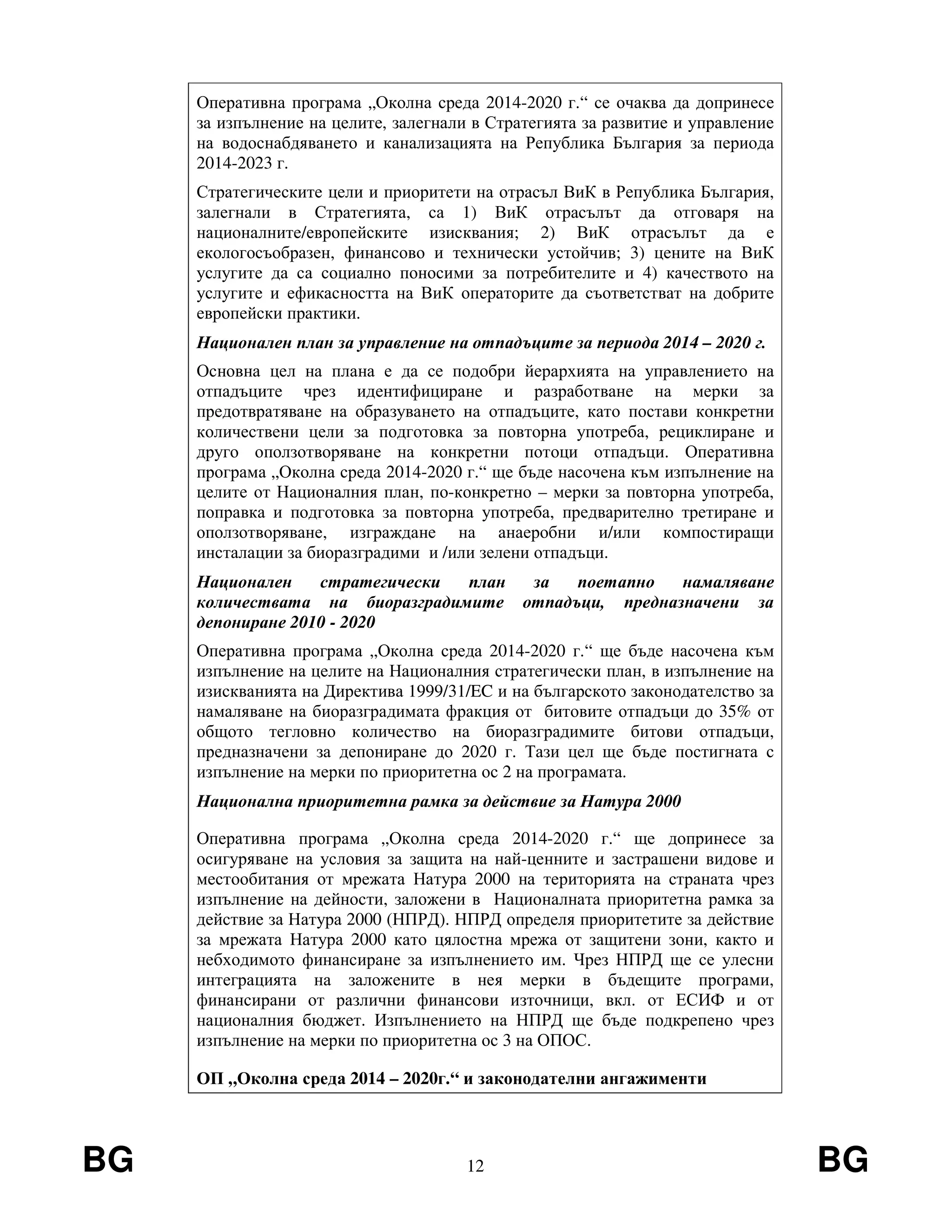 BG 12 BG
Оперативна програма „Околна среда 2014-2020 г.“ се очаква да допринесе
за изпълнение на целите, залегнали в Стратегията за развитие и управление
на водоснабдяването и канализацията на Република България за периода
2014-2023 г.
Стратегическите цели и приоритети на отрасъл ВиК в Република България,
залегнали в Стратегията, са 1) ВиК отрасълът да отговаря на
националните/европейските изисквания; 2) ВиК отрасълът да е
екологосъобразен, финансово и технически устойчив; 3) цените на ВиК
услугите да са социално поносими за потребителите и 4) качеството на
услугите и ефикасността на ВиК операторите да съответстват на добрите
европейски практики.
Национален план за управление на отпадъците за периода 2014 – 2020 г.
Основна цел на плана е да се подобри йерархията на управлението на
отпадъците чрез идентифициране и разработване на мерки за
предотвратяване на образуването на отпадъците, като постави конкретни
количествени цели за подготовка за повторна употреба, рециклиране и
друго оползотворяване на конкретни потоци отпадъци. Оперативна
програма „Околна среда 2014-2020 г.“ ще бъде насочена към изпълнение на
целите от Националния план, по-конкретно – мерки за повторна употреба,
поправка и подготовка за повторна употреба, предварително третиране и
оползотворяване, изграждане на анаеробни и/или компостиращи
инсталации за биоразградими и /или зелени отпадъци.
Национален стратегически план за поетапно намаляване
количествата на биоразградимите отпадъци, предназначени за
депониране 2010 - 2020
Оперативна програма „Околна среда 2014-2020 г.“ ще бъде насочена към
изпълнение на целите на Националния стратегически план, в изпълнение на
изискванията на Директива 1999/31/EC и на българското законодателство за
намаляване на биоразградимата фракция от битовите отпадъци до 35% от
общото тегловно количество на биоразградимите битови отпадъци,
предназначени за депониране до 2020 г. Тази цел ще бъде постигната с
изпълнение на мерки по приоритетна ос 2 на програмата.
Национална приоритетна рамка за действие за Натура 2000
Оперативна програма „Околна среда 2014-2020 г.“ ще допринесе за
осигуряване на условия за защита на най-ценните и застрашени видове и
местообитания от мрежата Натура 2000 на територията на страната чрез
изпълнение на дейности, заложени в Националната приоритетна рамка за
действие за Натура 2000 (НПРД). НПРД определя приоритетите за действие
за мрежата Натура 2000 като цялостна мрежа от защитени зони, както и
небходимото финансиране за изпълнението им. Чрез НПРД ще се улесни
интеграцията на заложените в нея мерки в бъдещите програми,
финансирани от различни финансови източници, вкл. от ЕСИФ и от
националния бюджет. Изпълнението на НПРД ще бъде подкрепено чрез
изпълнение на мерки по приоритетна ос 3 на ОПОС.
ОП „Околна среда 2014 – 2020г.“ и законодателни ангажименти
 