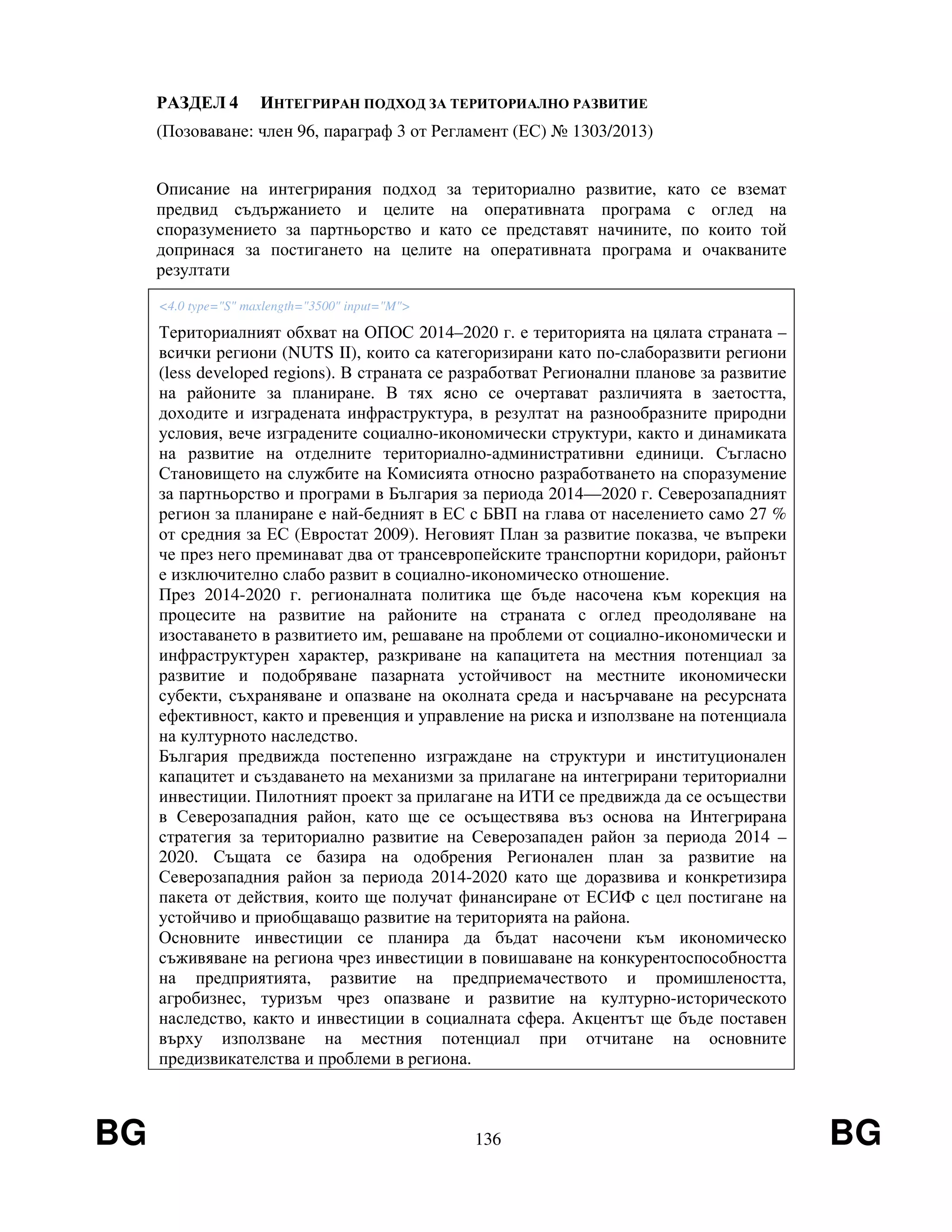 BG 136 BG
РАЗДЕЛ 4 ИНТЕГРИРАН ПОДХОД ЗА ТЕРИТОРИАЛНО РАЗВИТИЕ
(Позоваване: член 96, параграф 3 от Регламент (ЕС) № 1303/2013)
Описание на интегрирания подход за териториално развитие, като се вземат
предвид съдържанието и целите на оперативната програма с оглед на
споразумението за партньорство и като се представят начините, по които той
допринася за постигането на целите на оперативната програма и очакваните
резултати
<4.0 type="S" maxlength="3500" input="M">
Териториалният обхват на ОПОС 2014–2020 г. е територията на цялата страната –
всички региони (NUTS II), които са категоризирани като по-слаборазвити региони
(less developed regions). В страната се разработват Регионални планове за развитие
на районите за планиране. В тях ясно се очертават различията в заетостта,
доходите и изградената инфраструктура, в резултат на разнообразните природни
условия, вече изградените социално-икономически структури, както и динамиката
на развитие на отделните териториално-административни единици. Съгласно
Становището на службите на Комисията относно разработването на споразумение
за партньорство и програми в България за периода 2014—2020 г. Северозападният
регион за планиране е най-бедният в ЕС с БВП на глава от населението само 27 %
от средния за ЕС (Евростат 2009). Неговият План за развитие показва, че въпреки
че през него преминават два от трансевропейските транспортни коридори, районът
е изключително слабо развит в социално-икономическо отношение.
През 2014-2020 г. регионалната политика ще бъде насочена към корекция на
процесите на развитие на районите на страната с оглед преодоляване на
изоставането в развитието им, решаване на проблеми от социално-икономически и
инфраструктурен характер, разкриване на капацитета на местния потенциал за
развитие и подобряване пазарната устойчивост на местните икономически
субекти, съхраняване и опазване на околната среда и насърчаване на ресурсната
ефективност, както и превенция и управление на риска и използване на потенциала
на културното наследство.
България предвижда постепенно изграждане на структури и институционален
капацитет и създаването на механизми за прилагане на интегрирани териториални
инвестиции. Пилотният проект за прилагане на ИТИ се предвижда да се осъществи
в Северозападния район, като ще се осъществява въз основа на Интегрирана
стратегия за териториално развитие на Северозападен район за периода 2014 –
2020. Същата се базира на одобрения Регионален план за развитие на
Северозападния район за периода 2014-2020 като ще доразвива и конкретизира
пакета от действия, които ще получат финансиране от ЕСИФ с цел постигане на
устойчиво и приобщаващо развитие на територията на района.
Основните инвестиции се планира да бъдат насочени към икономическо
съживяване на региона чрез инвестиции в повишаване на конкурентоспособността
на предприятията, развитие на предприемачеството и промишлеността,
агробизнес, туризъм чрез опазване и развитие на културно-историческото
наследство, както и инвестиции в социалната сфера. Акцентът ще бъде поставен
върху използване на местния потенциал при отчитане на основните
предизвикателства и проблеми в региона.
 