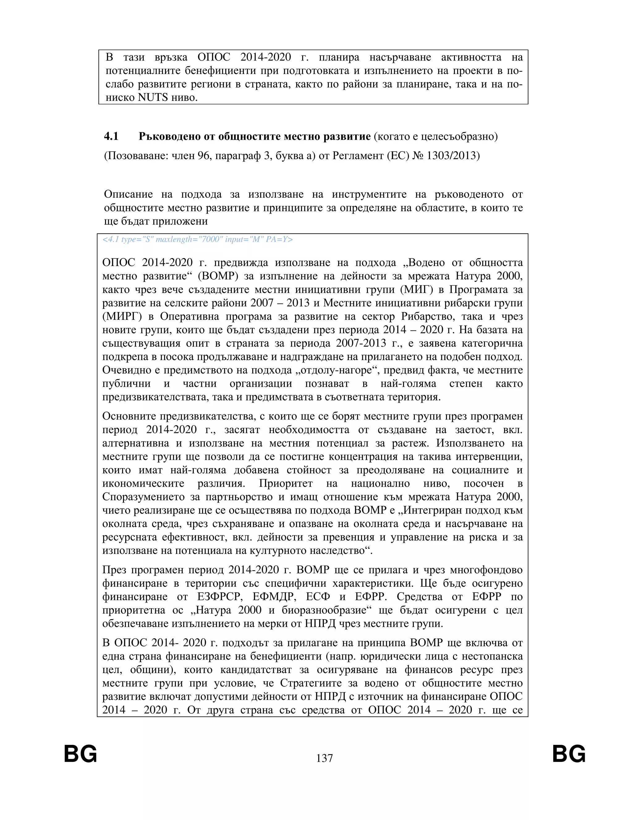 BG 137 BG
В тази връзка ОПОС 2014-2020 г. планира насърчаване активността на
потенциалните бенефициенти при подготовката и изпълнението на проекти в по-
слабо развитите региони в страната, както по райони за планиране, така и на по-
ниско NUTS ниво.
4.1 Ръководено от общностите местно развитие (когато е целесъобразно)
(Позоваване: член 96, параграф 3, буква а) от Регламент (EС) № 1303/2013)
Описание на подхода за използване на инструментите на ръководеното от
общностите местно развитие и принципите за определяне на областите, в които те
ще бъдат приложени
<4.1 type="S" maxlength="7000" input="M" PA=Y>
ОПОС 2014-2020 г. предвижда използване на подхода „Водено от общността
местно развитие“ (ВОМР) за изпълнение на дейности за мрежата Натура 2000,
както чрез вече създадените местни инициативни групи (МИГ) в Програмата за
развитие на селските райони 2007 – 2013 и Местните инициативни рибарски групи
(МИРГ) в Оперативна програма за развитие на сектор Рибарство, така и чрез
новите групи, които ще бъдат създадени през периода 2014 – 2020 г. На базата на
съществуващия опит в страната за периода 2007-2013 г., е заявена категорична
подкрепа в посока продължаване и надграждане на прилагането на подобен подход.
Очевидно е предимството на подхода „отдолу-нагоре“, предвид факта, че местните
публични и частни организации познават в най-голяма степен както
предизвикателствата, така и предимствата в съответната територия.
Основните предизвикателства, с които ще се борят местните групи през програмен
период 2014-2020 г., засягат необходимостта от създаване на заетост, вкл.
алтернативна и използване на местния потенциал за растеж. Използването на
местните групи ще позволи да се постигне концентрация на такива интервенции,
които имат най-голяма добавена стойност за преодоляване на социалните и
икономическите различия. Приоритет на национално ниво, посочен в
Споразумението за партньорство и имащ отношение към мрежата Натура 2000,
чието реализиране ще се осъществява по подхода ВОМР е „Интегриран подход към
околната среда, чрез съхраняване и опазване на околната среда и насърчаване на
ресурсната ефективност, вкл. дейности за превенция и управление на риска и за
използване на потенциала на културното наследство“.
През програмен период 2014-2020 г. ВОМР ще се прилага и чрез многофондово
финансиране в територии със специфични характеристики. Ще бъде осигурено
финансиране от ЕЗФРСР, ЕФМДР, ЕСФ и ЕФРР. Средства от ЕФРР по
приоритетна ос „Натура 2000 и биоразнообразие“ ще бъдат осигурени с цел
обезпечаване изпълнението на мерки от НПРД чрез местните групи.
В ОПОС 2014- 2020 г. подходът за прилагане на принципа ВОМР ще включва от
една страна финансиране на бенефициенти (напр. юридически лица с нестопанска
цел, общини), които кандидатстват за осигуряване на финансов ресурс през
местните групи при условие, че Стратегиите за водено от общностите местно
развитие включат допустими дейности от НПРД с източник на финансиране ОПОС
2014 – 2020 г. От друга страна със средства от ОПОС 2014 – 2020 г. ще се
 