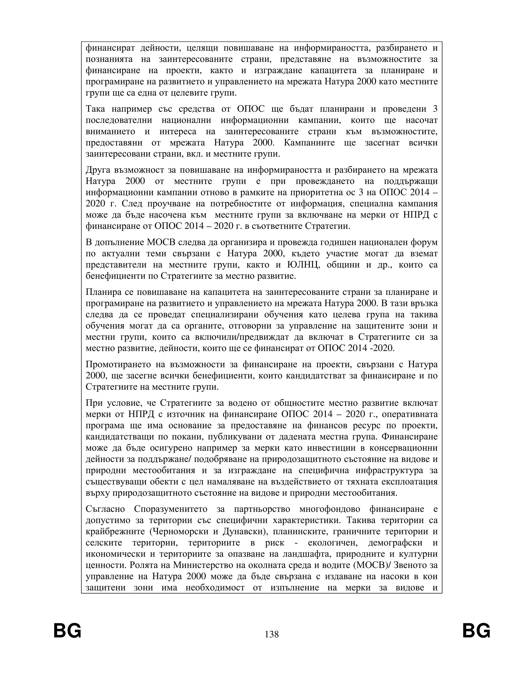 BG 138 BG
финансират дейности, целящи повишаване на информираността, разбирането и
познанията на заинтересованите страни, представяне на възможностите за
финансиране на проекти, както и изграждане капацитета за планиране и
програмиране на развитието и управлението на мрежата Натура 2000 като местните
групи ще са една от целевите групи.
Така например със средства от ОПОС ще бъдат планирани и проведени 3
последователни национални информационни кампании, които ще насочат
вниманието и интереса на заинтересованите страни към възможностите,
предоставяни от мрежата Натура 2000. Кампаниите ще засегнат всички
заинтересовани страни, вкл. и местните групи.
Друга възможност за повишаване на информираността и разбирането на мрежата
Натура 2000 от местните групи е при провеждането на поддържащи
информационни кампании отново в рамките на приоритетна ос 3 на ОПОС 2014 –
2020 г. След проучване на потребностите от информация, специална кампания
може да бъде насочена към местните групи за включване на мерки от НПРД с
финансиране от ОПОС 2014 – 2020 г. в съответните Стратегии.
В допълнение МОСВ следва да организира и провежда годишен национален форум
по актуални теми свързани с Натура 2000, където участие могат да вземат
представители на местните групи, както и ЮЛНЦ, общини и др., които са
бенефициенти по Стратегиите за местно развитие.
Планира се повишаване на капацитета на заинтересованите страни за планиране и
програмиране на развитието и управлението на мрежата Натура 2000. В тази връзка
следва да се проведат специализирани обучения като целева група на такива
обучения могат да са органите, отговорни за управление на защитените зони и
местни групи, които са включили/предвиждат да включат в Стратегиите си за
местно развитие, дейности, които ще се финансират от ОПОС 2014 -2020.
Промотирането на възможности за финансиране на проекти, свързани с Натура
2000, ще засегне всички бенефициенти, които кандидатстват за финансиране и по
Стратегиите на местните групи.
При условие, че Стратегиите за водено от общностите местно развитие включат
мерки от НПРД с източник на финансиране ОПОС 2014 – 2020 г., оперативната
програма ще има основание за предоставяне на финансов ресурс по проекти,
кандидатстващи по покани, публикувани от дадената местна група. Финансиране
може да бъде осигурено например за мерки като инвестиции в консервационни
дейности за поддържане/ подобряване на природозащитното състояние на видове и
природни местообитания и за изграждане на специфична инфраструктура за
съществуващи обекти с цел намаляване на въздействието от тяхната експлоатация
върху природозащитното състояние на видове и природни местообитания.
Съгласно Споразуменитето за партньорство многофондово финансиране е
допустимо за територии със специфични характеристики. Такива територии са
крайбрежните (Черноморски и Дунавски), планинските, граничните територии и
селските територии, териториите в риск - екологичен, демографски и
икономически и териториите за опазване на ландшафта, природните и културни
ценности. Ролята на Министерство на околната среда и водите (МОСВ)/ Звеното за
управление на Натура 2000 може да бъде свързана с издаване на насоки в кои
защитени зони има необходимост от изпълнение на мерки за видове и
 