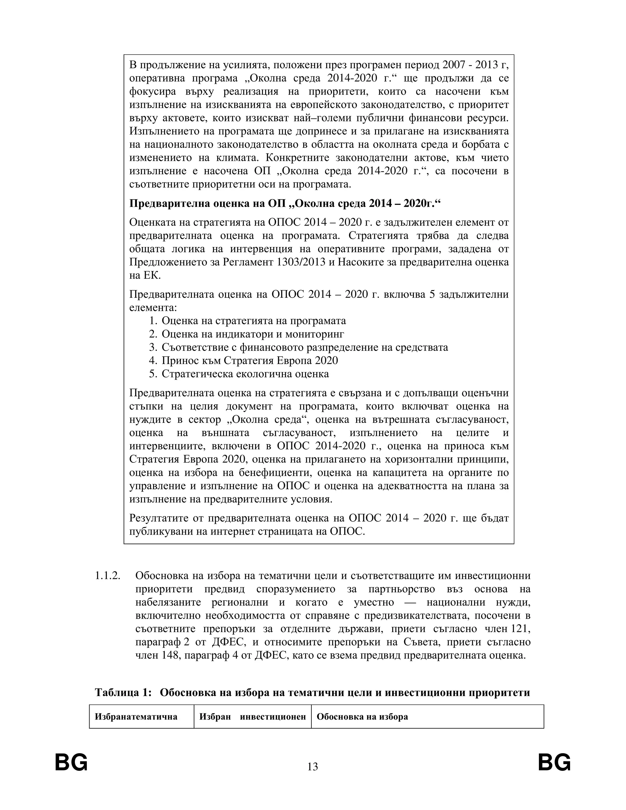 BG 13 BG
В продължение на усилията, положени през програмен период 2007 - 2013 г,
оперативна програма „Околна среда 2014-2020 г.“ ще продължи да се
фокусира върху реализация на приоритети, които са насочени към
изпълнение на изискванията на европейското законодателство, с приоритет
върху актовете, които изискват най–големи публични финансови ресурси.
Изпълнението на програмата ще допринесе и за прилагане на изискванията
на националното законодателство в областта на околната среда и борбата с
изменението на климата. Конкретните законодателни актове, към чието
изпълнение е насочена ОП „Околна среда 2014-2020 г.“, са посочени в
съответните приоритетни оси на програмата.
Предварителна оценка на ОП „Околна среда 2014 – 2020г.“
Оценката на стратегията на ОПОС 2014 – 2020 г. е задължителен елемент от
предварителната оценка на програмата. Стратегията трябва да следва
общата логика на интервенция на оперативните програми, зададена от
Предложението за Регламент 1303/2013 и Насоките за предварителна оценка
на ЕК.
Предварителната оценка на ОПОС 2014 – 2020 г. включва 5 задължителни
елемента:
1. Оценка на стратегията на програмата
2. Оценка на индикатори и мониторинг
3. Съответствие с финансовото разпределение на средствата
4. Принос към Стратегия Европа 2020
5. Стратегическа екологична оценка
Предварителната оценка на стратегията е свързана и с допълващи оценъчни
стъпки на целия документ на програмата, които включват оценка на
нуждите в сектор „Околна среда“, оценка на вътрешната съгласуваност,
оценка на външната съгласуваност, изпълнението на целите и
интервенциите, включени в ОПОС 2014-2020 г., оценка на приноса към
Стратегия Европа 2020, oценка на прилагането на хоризонтални принципи,
oценка на избора на бенефициенти, oценка на капацитета на органите по
управление и изпълнение на ОПОС и oценка на адекватността на плана за
изпълнение на предварителните условия.
Резултатите от предварителната оценка на ОПОС 2014 – 2020 г. ще бъдат
публикувани на интернет страницата на ОПОС.
1.1.2. Обосновка на избора на тематични цели и съответстващите им инвестиционни
приоритети предвид споразумението за партньорство въз основа на
набелязаните регионални и когато е уместно — национални нужди,
включително необходимостта от справяне с предизвикателствата, посочени в
съответните препоръки за отделните държави, приети съгласно член 121,
параграф 2 от ДФЕС, и относимите препоръки на Съвета, приети съгласно
член 148, параграф 4 от ДФЕС, като се взема предвид предварителната оценка.
Таблица 1: Обосновка на избора на тематични цели и инвестиционни приоритети
Избранатематична Избран инвестиционен Обосновка на избора
 