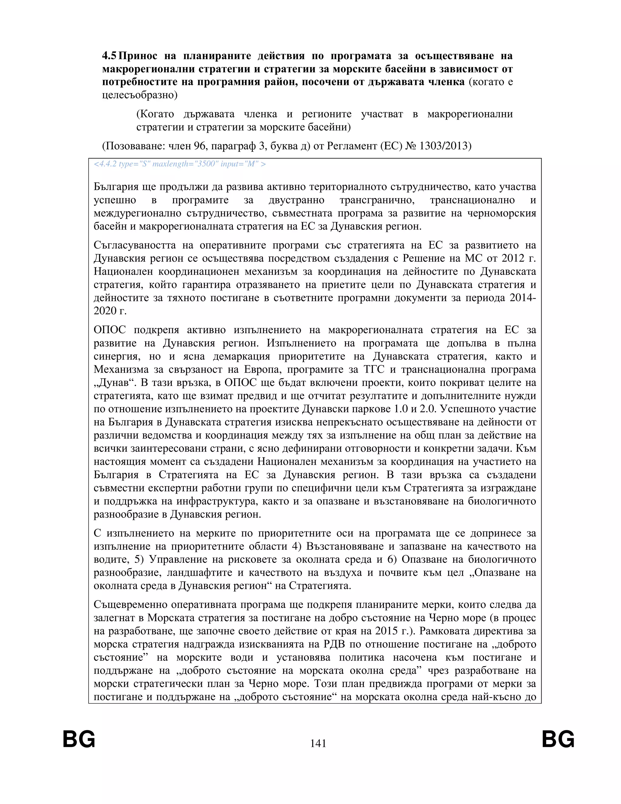 BG 141 BG
4.5Принос на планираните действия по програмата за осъществяване на
макрорегионални стратегии и стратегии за морските басейни в зависимост от
потребностите на програмния район, посочени от държавата членка (когато е
целесъобразно)
(Когато държавата членка и регионите участват в макрорегионални
стратегии и стратегии за морските басейни)
(Позоваване: член 96, параграф 3, буква д) от Регламент (EС) № 1303/2013)
<4.4.2 type="S" maxlength="3500" input="M" >
България ще продължи да развива активно териториалното сътрудничество, като участва
успешно в програмите за двустранно трансгранично, транснационално и
междурегионално сътрудничество, съвместната програма за развитие на черноморския
басейн и макрорегионалната стратегия на ЕС за Дунавския регион.
Съгласуваността на оперативните програми със стратегията на ЕС за развитието на
Дунавския регион се осъществява посредством създадения с Решение на МС от 2012 г.
Национален координационен механизъм за координация на дейностите по Дунавската
стратегия, който гарантира отразяването на приетите цели по Дунавската стратегия и
дейностите за тяхното постигане в съответните програмни документи за периода 2014-
2020 г.
ОПОС подкрепя активно изпълнението на макрорегионалната стратегия на ЕС за
развитие на Дунавския регион. Изпълнението на програмата ще допълва в пълна
синергия, но и ясна демаркация приоритетите на Дунавската стратегия, както и
Механизма за свързаност на Европа, програмите за ТГС и транснационална програма
„Дунав“. В тази връзка, в ОПОС ще бъдат включени проекти, които покриват целите на
стратегията, като ще взимат предвид и ще отчитат резултатите и допълнителните нужди
по отношение изпълнението на проектите Дунавски паркове 1.0 и 2.0. Успешното участие
на България в Дунавската стратегия изисква непрекъснато осъществяване на дейности от
различни ведомства и координация между тях за изпълнение на общ план за действие на
всички заинтересовани страни, с ясно дефинирани отговорности и конкретни задачи. Към
настоящия момент са създадени Национален механизъм за координация на участието на
България в Стратегията на ЕС за Дунавския регион. В тази връзка са създадени
съвместни експертни работни групи по специфични цели към Стратегията за изграждане
и поддръжка на инфраструктура, както и за опазване и възстановяване на биологичното
разнообразие в Дунавския регион.
С изпълнението на мерките по приоритетните оси на програмата ще се допринесе за
изпълнение на приоритетните области 4) Възстановяване и запазване на качеството на
водите, 5) Управление на рисковете за околната среда и 6) Опазване на биологичното
разнообразие, ландшафтите и качеството на въздуха и почвите към цел „Опазване на
околната среда в Дунавския регион“ на Стратегията.
Същевременно оперативната програма ще подкрепя планираните мерки, които следва да
залегнат в Морската стратегия за постигане на добро състояние на Черно море (в процес
на разработване, ще започне своето действие от края на 2015 г.). Рамковата директива за
морска стратегия надгражда изискванията на РДВ по отношение постигане на „доброто
състояние” на морските води и установява политика насочена към постигане и
поддържане на „доброто състояние на морската околна среда” чрез разработване на
морски стратегически план за Черно море. Този план предвижда програми от мерки за
постигане и поддържане на „доброто състояние“ на морската околна среда най-късно до
 