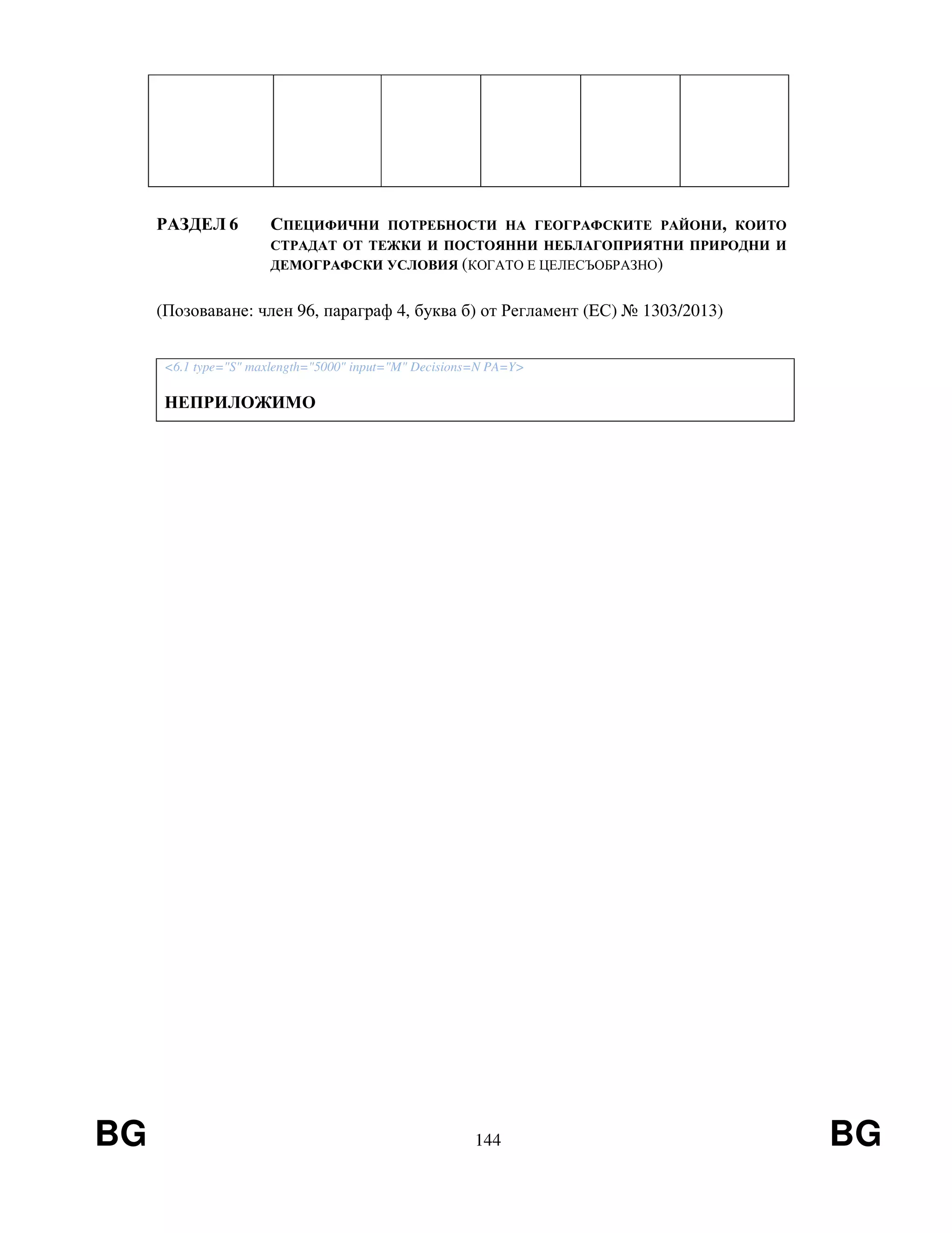 BG 144 BG
РАЗДЕЛ 6 СПЕЦИФИЧНИ ПОТРЕБНОСТИ НА ГЕОГРАФСКИТЕ РАЙОНИ, КОИТО
СТРАДАТ ОТ ТЕЖКИ И ПОСТОЯННИ НЕБЛАГОПРИЯТНИ ПРИРОДНИ И
ДЕМОГРАФСКИ УСЛОВИЯ (КОГАТО Е ЦЕЛЕСЪОБРАЗНО)
(Позоваване: член 96, параграф 4, буква б) от Регламент (EС) № 1303/2013)
<6.1 type="S" maxlength="5000" input="M" Decisions=N PA=Y>
НЕПРИЛОЖИМО
 