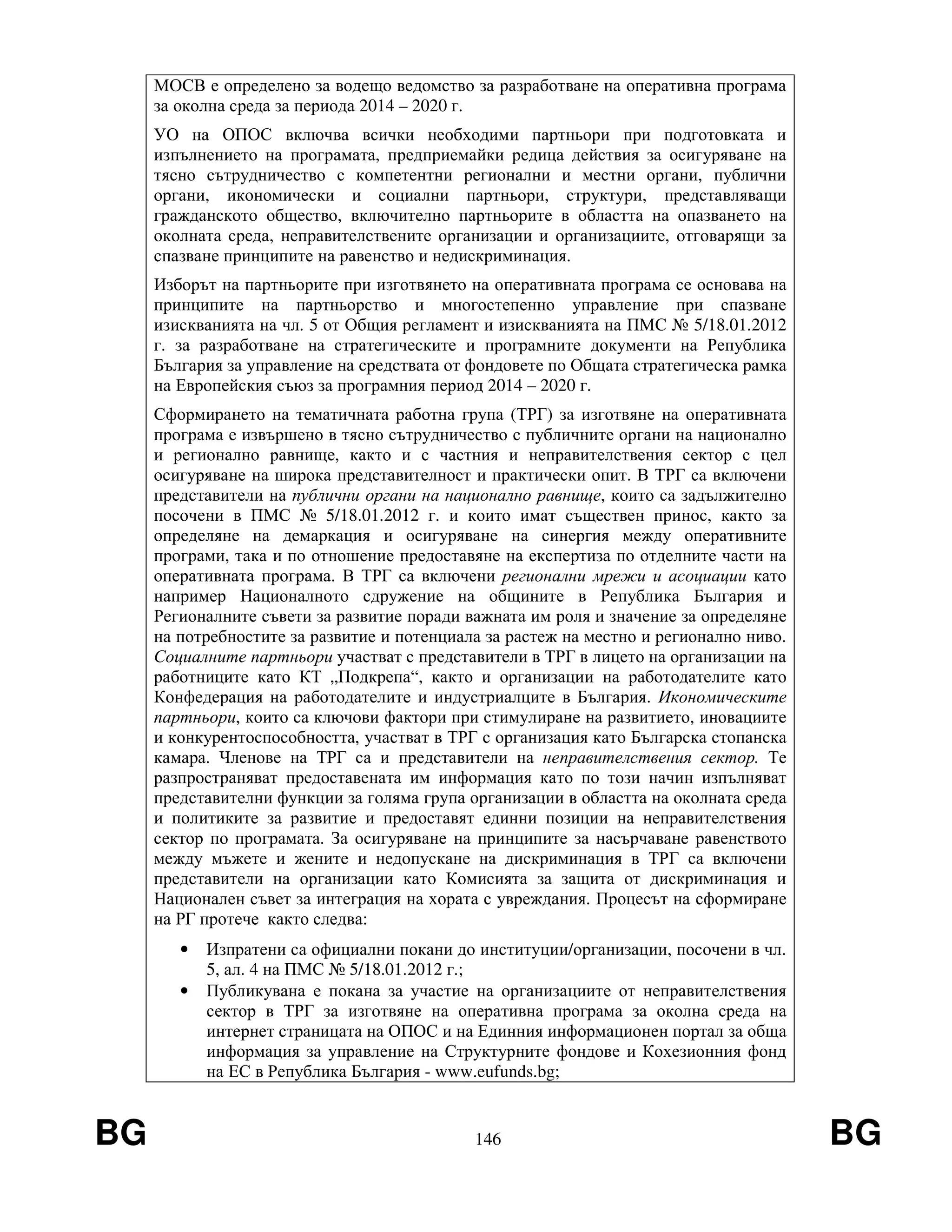 BG 146 BG
МОСВ е определено за водещо ведомство за разработване на оперативна програма
за околна среда за периода 2014 – 2020 г.
УО на ОПОС включва всички необходими партньори при подготовката и
изпълнението на програмата, предприемайки редица действия за осигуряване на
тясно сътрудничество с компетентни регионални и местни органи, публични
органи, икономически и социални партньори, структури, представляващи
гражданското общество, включително партньорите в областта на опазването на
околната среда, неправителствените организации и организациите, отговарящи за
спазване принципите на равенство и недискриминация.
Изборът на партньорите при изготвянето на оперативната програма се основава на
принципите на партньорство и многостепенно управление при спазване
изискванията на чл. 5 от Общия регламент и изискванията на ПМС № 5/18.01.2012
г. за разработване на стратегическите и програмните документи на Република
България за управление на средствата от фондовете по Общата стратегическа рамка
на Европейския съюз за програмния период 2014 – 2020 г.
Сформирането на тематичната работна група (ТРГ) за изготвяне на оперативната
програма е извършено в тясно сътрудничество с публичните органи на национално
и регионално равнище, както и с частния и неправителствения сектор с цел
осигуряване на широка представителност и практически опит. В ТРГ са включени
представители на публични органи на национално равнище, които са задължително
посочени в ПМС № 5/18.01.2012 г. и които имат съществен принос, както за
определяне на демаркация и осигуряване на синергия между оперативните
програми, така и по отношение предоставяне на експертиза по отделните части на
оперативната програма. В ТРГ са включени регионални мрежи и асоциации като
например Националното сдружение на общините в Република България и
Регионалните съвети за развитие поради важната им роля и значение за определяне
на потребностите за развитие и потенциала за растеж на местно и регионално ниво.
Социалните партньори участват с представители в ТРГ в лицето на организации на
работниците като КТ „Подкрепа“, както и организации на работодателите като
Конфедерация на работодателите и индустриалците в България. Икономическите
партньори, които са ключови фактори при стимулиране на развитието, иновациите
и конкурентоспособността, участват в ТРГ с организация като Българска стопанска
камара. Членове на ТРГ са и представители на неправителствения сектор. Те
разпространяват предоставената им информация като по този начин изпълняват
представителни функции за голяма група организации в областта на околната среда
и политиките за развитие и предоставят единни позиции на неправителствения
сектор по програмата. За осигуряване на принципите за насърчаване равенството
между мъжете и жените и недопускане на дискриминация в ТРГ са включени
представители на организации като Комисията за защита от дискриминация и
Национален съвет за интеграция на хората с увреждания. Процесът на сформиране
на РГ протече както следва:
• Изпратени са официални покани до институции/организации, посочени в чл.
5, ал. 4 на ПМС № 5/18.01.2012 г.;
• Публикувана е покана за участие на организациите от неправителствения
сектор в ТРГ за изготвяне на оперативна програма за околна среда на
интернет страницата на ОПОС и на Единния информационен портал за обща
информация за управление на Структурните фондове и Кохезионния фонд
на ЕС в Република България - www.eufunds.bg;
 