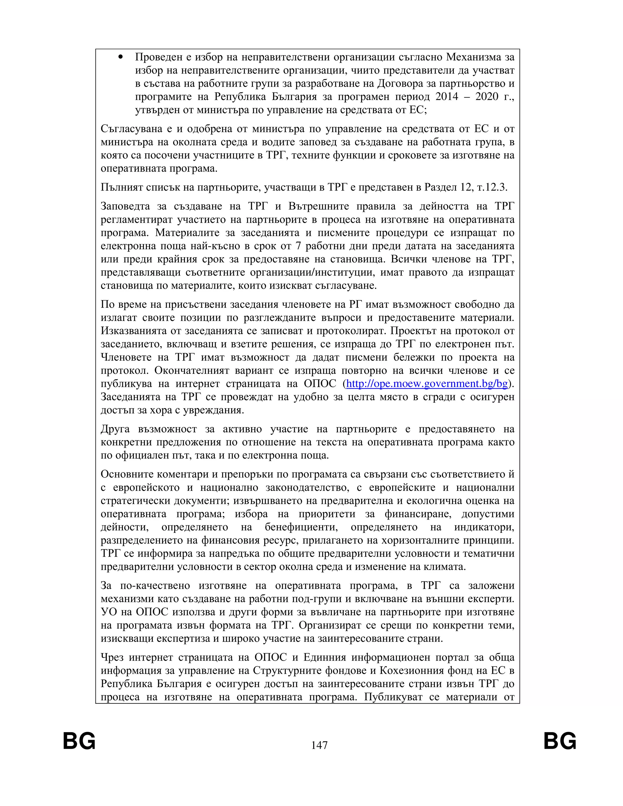 BG 147 BG
• Проведен е избор на неправителствени организации съгласно Механизма за
избор на неправителствените организации, чиито представители да участват
в състава на работните групи за разработване на Договора за партньорство и
програмите на Република България за програмен период 2014 – 2020 г.,
утвърден от министъра по управление на средствата от ЕС;
Съгласувана е и одобрена от министъра по управление на средствата от ЕС и от
министъра на околната среда и водите заповед за създаване на работната група, в
която са посочени участниците в ТРГ, техните функции и сроковете за изготвяне на
оперативната програма.
Пълният списък на партньорите, участващи в ТРГ е представен в Раздел 12, т.12.3.
Заповедта за създаване на ТРГ и Вътрешните правила за дейността на ТРГ
регламентират участието на партньорите в процеса на изготвяне на оперативната
програма. Материалите за заседанията и писмените процедури се изпращат по
електронна поща най-късно в срок от 7 работни дни преди датата на заседанията
или преди крайния срок за предоставяне на становища. Всички членове на ТРГ,
представляващи съответните организации/институции, имат правото да изпращат
становища по материалите, които изискват съгласуване.
По време на присъствени заседания членовете на РГ имат възможност свободно да
излагат своите позиции по разглежданите въпроси и предоставените материали.
Изказванията от заседанията се записват и протоколират. Проектът на протокол от
заседанието, включващ и взетите решения, се изпраща до ТРГ по електронен път.
Членовете на ТРГ имат възможност да дадат писмени бележки по проекта на
протокол. Окончателният вариант се изпраща повторно на всички членове и се
публикува на интернет страницата на ОПОС (http://ope.moew.government.bg/bg).
Заседанията на ТРГ се провеждат на удобно за целта място в сгради с осигурен
достъп за хора с увреждания.
Друга възможност за активно участие на партньорите е предоставянето на
конкретни предложения по отношение на текста на оперативната програма както
по официален път, така и по електронна поща.
Основните коментари и препоръки по програмата са свързани със съответствието й
с европейското и национално законодателство, с европейските и национални
стратегически документи; извършването на предварителна и екологична оценка на
оперативната програма; избора на приоритети за финансиране, допустими
дейности, определянето на бенефициенти, определянето на индикатори,
разпределението на финансовия ресурс, прилагането на хоризонталните принципи.
ТРГ се информира за напредъка по общите предварителни условности и тематични
предварителни условности в сектор околна среда и изменение на климата.
За по-качествено изготвяне на оперативната програма, в ТРГ са заложени
механизми като създаване на работни под-групи и включване на външни експерти.
УО на ОПОС използва и други форми за въвличане на партньорите при изготвяне
на програмата извън формата на ТРГ. Организират се срещи по конкретни теми,
изискващи експертиза и широко участие на заинтересованите страни.
Чрез интернет страницата на ОПОС и Единния информационен портал за обща
информация за управление на Структурните фондове и Кохезионния фонд на ЕС в
Република България е осигурен достъп на заинтересованите страни извън ТРГ до
процеса на изготвяне на оперативната програма. Публикуват се материали от
 