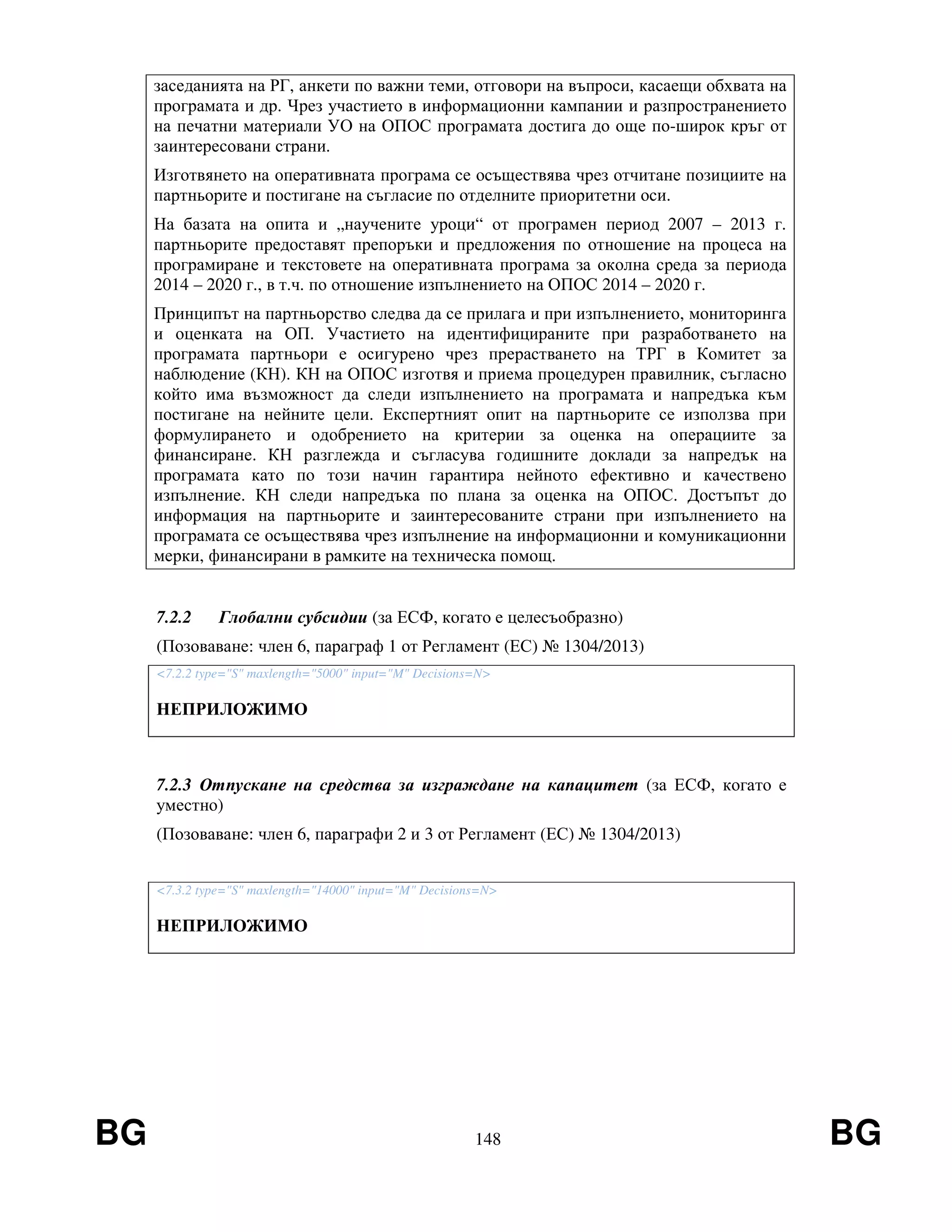 BG 148 BG
заседанията на РГ, анкети по важни теми, отговори на въпроси, касаещи обхвата на
програмата и др. Чрез участието в информационни кампании и разпространението
на печатни материали УО на ОПОС програмата достига до още по-широк кръг от
заинтересовани страни.
Изготвянето на оперативната програма се осъществява чрез отчитане позициите на
партньорите и постигане на съгласие по отделните приоритетни оси.
На базата на опита и „научените уроци“ от програмен период 2007 – 2013 г.
партньорите предоставят препоръки и предложения по отношение на процеса на
програмиране и текстовете на оперативната програма за околна среда за периода
2014 – 2020 г., в т.ч. по отношение изпълнението на ОПОС 2014 – 2020 г.
Принципът на партньорство следва да се прилага и при изпълнението, мониторинга
и оценката на ОП. Участието на идентифицираните при разработването на
програмата партньори е осигурено чрез прерастването на ТРГ в Комитет за
наблюдение (КН). КН на ОПОС изготвя и приема процедурен правилник, съгласно
който има възможност да следи изпълнението на програмата и напредъка към
постигане на нейните цели. Експертният опит на партньорите се използва при
формулирането и одобрението на критерии за оценка на операциите за
финансиране. КН разглежда и съгласува годишните доклади за напредък на
програмата като по този начин гарантира нейното ефективно и качествено
изпълнение. КН следи напредъка по плана за оценка на ОПОС. Достъпът до
информация на партньорите и заинтересованите страни при изпълнението на
програмата се осъществява чрез изпълнение на информационни и комуникационни
мерки, финансирани в рамките на техническа помощ.
7.2.2 Глобални субсидии (за ЕСФ, когато е целесъобразно)
(Позоваване: член 6, параграф 1 от Регламент (ЕС) № 1304/2013)
<7.2.2 type="S" maxlength="5000" input="M" Decisions=N>
НЕПРИЛОЖИМО
7.2.3 Отпускане на средства за изграждане на капацитет (за ЕСФ, когато е
уместно)
(Позоваване: член 6, параграфи 2 и 3 от Регламент (ЕС) № 1304/2013)
<7.3.2 type="S" maxlength="14000" input="M" Decisions=N>
НЕПРИЛОЖИМО
 