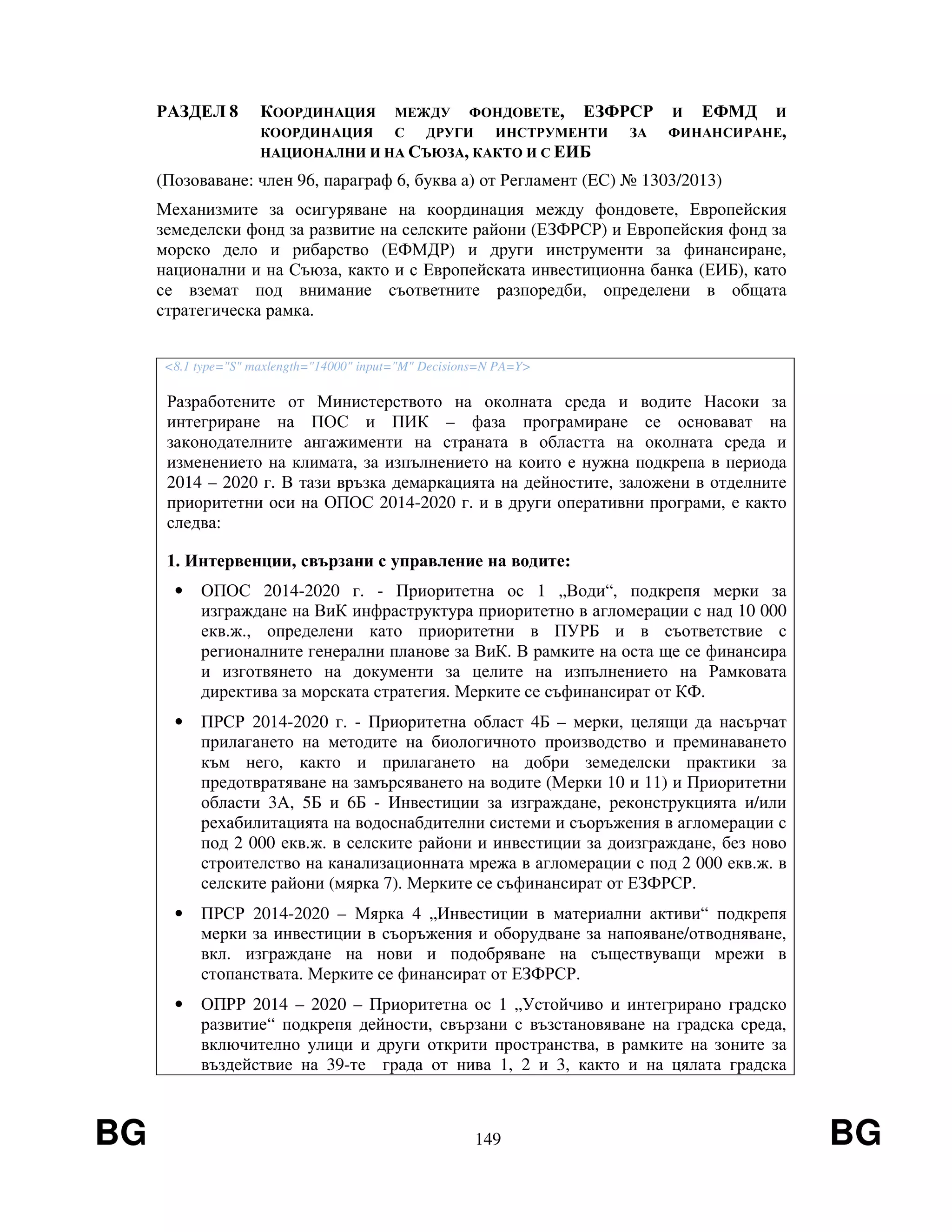 BG 149 BG
РАЗДЕЛ 8 КООРДИНАЦИЯ МЕЖДУ ФОНДОВЕТЕ, ЕЗФРСР И ЕФМД И
КООРДИНАЦИЯ С ДРУГИ ИНСТРУМЕНТИ ЗА ФИНАНСИРАНЕ,
НАЦИОНАЛНИ И НА СЪЮЗА, КАКТО И С ЕИБ
(Позоваване: член 96, параграф 6, буква а) от Регламент (EС) № 1303/2013)
Механизмите за осигуряване на координация между фондовете, Европейския
земеделски фонд за развитие на селските райони (ЕЗФРСР) и Европейския фонд за
морско дело и рибарство (ЕФМДР) и други инструменти за финансиране,
национални и на Съюза, както и с Европейската инвестиционна банка (ЕИБ), като
се вземат под внимание съответните разпоредби, определени в общата
стратегическа рамка.
<8.1 type="S" maxlength="14000" input="M" Decisions=N PA=Y>
Разработените от Министерството на околната среда и водите Насоки за
интегриране на ПОС и ПИК – фаза програмиране се основават на
законодателните ангажименти на страната в областта на околната среда и
изменението на климата, за изпълнението на които е нужна подкрепа в периода
2014 – 2020 г. В тази връзка демаркацията на дейностите, заложени в отделните
приоритетни оси на ОПОС 2014-2020 г. и в други оперативни програми, е както
следва:
1. Интервенции, свързани с управление на водите:
• ОПОС 2014-2020 г. - Приоритетна ос 1 „Води“, подкрепя мерки за
изграждане на ВиК инфраструктура приоритетно в агломерации с над 10 000
екв.ж., определени като приоритетни в ПУРБ и в съответствие с
регионалните генерални планове за ВиК. В рамките на оста ще се финансира
и изготвянето на документи за целите на изпълнението на Рамковата
директива за морската стратегия. Мерките се съфинансират от КФ.
• ПРСР 2014-2020 г. - Приоритетна област 4Б – мерки, целящи да насърчат
прилагането на методите на биологичното производство и преминаването
към него, както и прилагането на добри земеделски практики за
предотвратяване на замърсяването на водите (Мерки 10 и 11) и Приоритетни
области 3А, 5Б и 6Б - Инвестиции за изграждане, реконструкцията и/или
рехабилитацията на водоснабдителни системи и съоръжения в агломерации с
под 2 000 екв.ж. в селските райони и инвестиции за доизграждане, без ново
строителство на канализационната мрежа в агломерации с под 2 000 екв.ж. в
селските райони (мярка 7). Мерките се съфинансират от ЕЗФРСР.
• ПРСР 2014-2020 – Мярка 4 „Инвестиции в материални активи“ подкрепя
мерки за инвестиции в съоръжения и оборудване за напояване/отводняване,
вкл. изграждане на нови и подобряване на съществуващи мрежи в
стопанствата. Мерките се финансират от ЕЗФРСР.
• ОПРР 2014 – 2020 – Приоритетна ос 1 „Устойчиво и интегрирано градско
развитие“ подкрепя дейности, свързани с възстановяване на градска среда,
включително улици и други открити пространства, в рамките на зоните за
въздействие на 39-те града от нива 1, 2 и 3, както и на цялата градска
 
