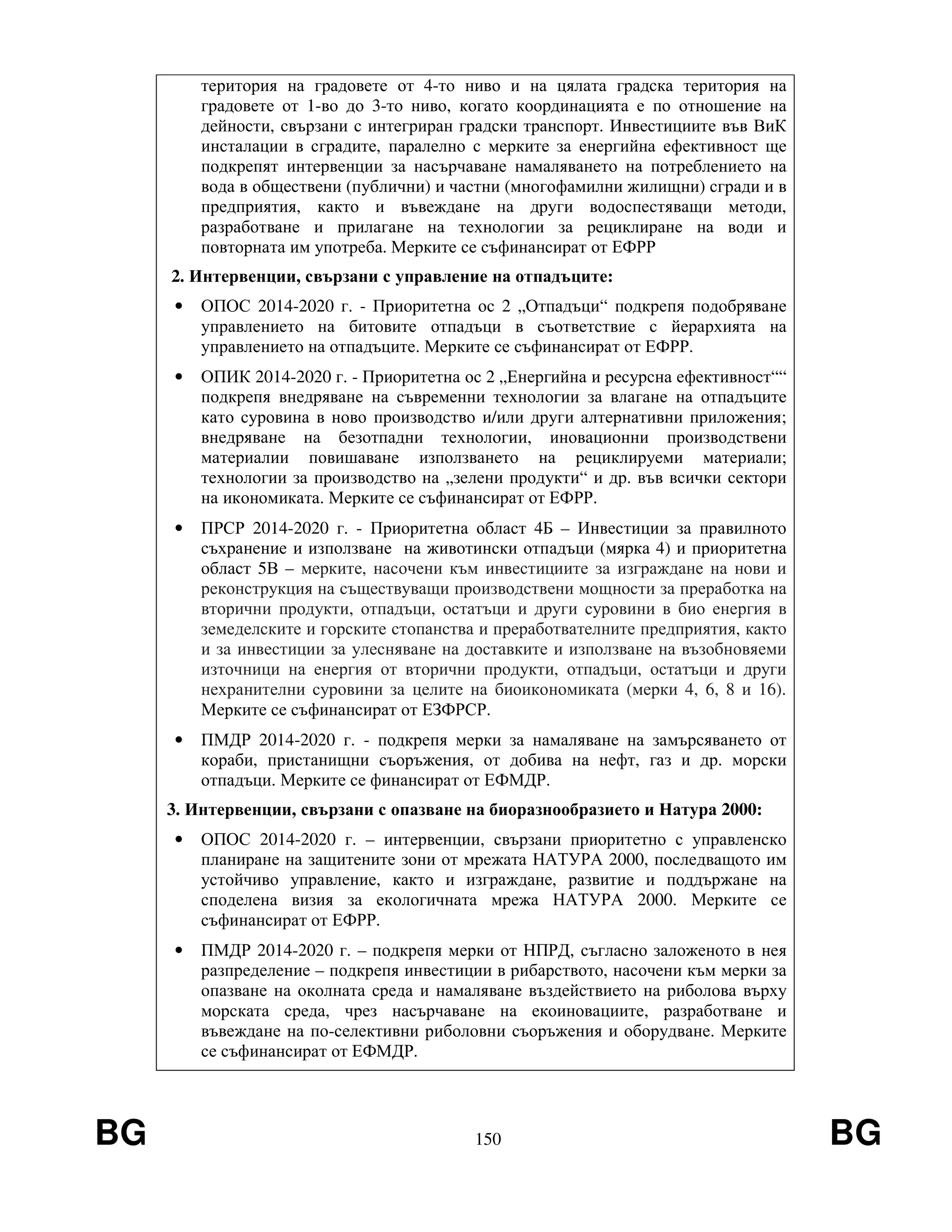 BG 150 BG
територия на градовете от 4-то ниво и на цялата градска територия на
градовете от 1-во до 3-то ниво, когато координацията е по отношение на
дейности, свързани с интегриран градски транспорт. Инвестициите във ВиК
инсталации в сградите, паралелно с мерките за енергийна ефективност ще
подкрепят интервенции за насърчаване намаляването на потреблението на
вода в обществени (публични) и частни (многофамилни жилищни) сгради и в
предприятия, както и въвеждане на други водоспестяващи методи,
разработване и прилагане на технологии за рециклиране на води и
повторната им употреба. Мерките се съфинансират от ЕФРР
2. Интервенции, свързани с управление на отпадъците:
• ОПОС 2014-2020 г. - Приоритетна ос 2 „Отпадъци“ подкрепя подобряване
управлението на битовите отпадъци в съответствие с йерархията на
управлението на отпадъците. Мерките се съфинансират от ЕФРР.
• ОПИК 2014-2020 г. - Приоритетна ос 2 „Енергийна и ресурсна ефективност““
подкрепя внедряване на съвременни технологии за влагане на отпадъците
като суровина в ново производство и/или други алтернативни приложения;
внедряване на безотпадни технологии, иновационни производствени
материалии повишаване използването на рециклируеми материали;
технологии за производство на „зелени продукти“ и др. във всички сектори
на икономиката. Мерките се съфинансират от ЕФРР.
• ПРСР 2014-2020 г. - Приоритетна област 4Б – Инвестиции за правилното
съхранение и използване на животински отпадъци (мярка 4) и приоритетна
област 5В – мерките, насочени към инвестициите за изграждане на нови и
реконструкция на съществуващи производствени мощности за преработка на
вторични продукти, отпадъци, остатъци и други суровини в био енергия в
земеделските и горските стопанства и преработвателните предприятия, както
и за инвестиции за улесняване на доставките и използване на възобновяеми
източници на енергия от вторични продукти, отпадъци, остатъци и други
нехранителни суровини за целите на биоикономиката (мерки 4, 6, 8 и 16).
Мерките се съфинансират от ЕЗФРСР.
• ПМДР 2014-2020 г. - подкрепя мерки за намаляване на замърсяването от
кораби, пристанищни съоръжения, от добива на нефт, газ и др. морски
отпадъци. Мерките се финансират от ЕФМДР.
3. Интервенции, свързани с опазване на биоразнообразието и Натура 2000:
• ОПОС 2014-2020 г. – интервенции, свързани приоритетно с управленско
планиране на защитените зони от мрежата НАТУРА 2000, последващото им
устойчиво управление, както и изграждане, развитие и поддържане на
споделена визия за екологичната мрежа НАТУРА 2000. Мерките се
съфинансират от ЕФРР.
• ПМДР 2014-2020 г. – подкрепя мерки от НПРД, съгласно заложеното в нея
разпределение – подкрепя инвестиции в рибарството, насочени към мерки за
опазване на околната среда и намаляване въздействието на риболова върху
морската среда, чрез насърчаване на екоиновациите, разработване и
въвеждане на по-селективни риболовни съоръжения и оборудване. Мерките
се съфинансират от ЕФМДР.
 