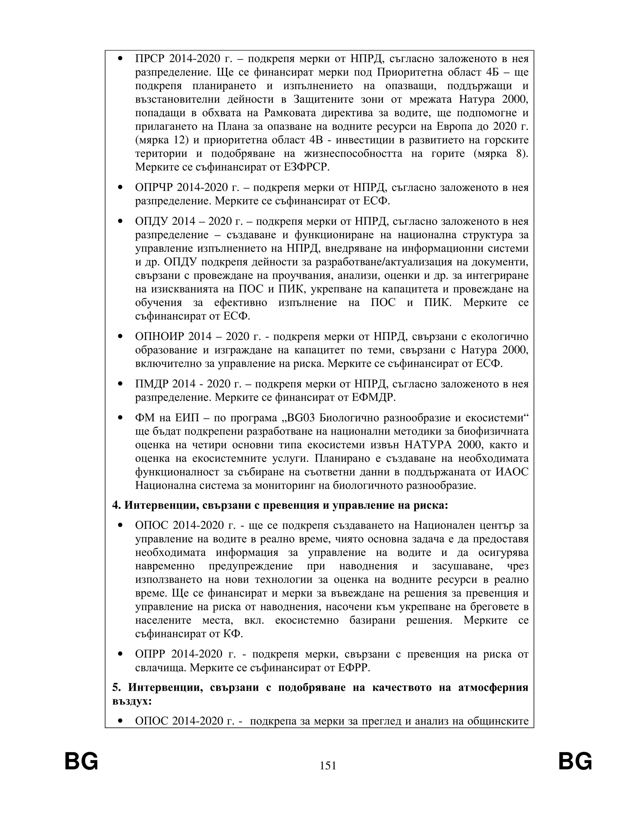 BG 151 BG
• ПРСР 2014-2020 г. – подкрепя мерки от НПРД, съгласно заложеното в нея
разпределение. Ще се финансират мерки под Приоритетна област 4Б – ще
подкрепя планирането и изпълнението на опазващи, поддържащи и
възстановителни дейности в Защитените зони от мрежата Натура 2000,
попадащи в обхвата на Рамковата директива за водите, ще подпомогне и
прилагането на Плана за опазване на водните ресурси на Европа до 2020 г.
(мярка 12) и приоритетна област 4В - инвестиции в развитието на горските
територии и подобряване на жизнеспособността на горите (мярка 8).
Мерките се съфинансират от ЕЗФРСР.
• ОПРЧР 2014-2020 г. – подкрепя мерки от НПРД, съгласно заложеното в нея
разпределение. Мерките се съфинансират от ЕСФ.
• ОПДУ 2014 – 2020 г. – подкрепя мерки от НПРД, съгласно заложеното в нея
разпределение – създаване и функциониране на национална структура за
управление изпълнението на НПРД, внедряване на информационни системи
и др. ОПДУ подкрепя дейности за разработване/актуализация на документи,
свързани с провеждане на проучвания, анализи, оценки и др. за интегриране
на изискванията на ПОС и ПИК, укрепване на капацитета и провеждане на
обучения за ефективно изпълнение на ПОС и ПИК. Мерките се
съфинансират от ЕСФ.
• ОПНОИР 2014 – 2020 г. - подкрепя мерки от НПРД, свързани с екологично
образование и изграждане на капацитет по теми, свързани с Натура 2000,
включително за управление на риска. Мерките се съфинансират от ЕСФ.
• ПМДР 2014 - 2020 г. – подкрепя мерки от НПРД, съгласно заложеното в нея
разпределение. Мерките се финансират от ЕФМДР.
• ФМ на ЕИП – по програма „BG03 Биологично разнообразие и екосистеми“
ще бъдат подкрепени разработване на национални методики за биофизичната
оценка на четири основни типа екосистеми извън НАТУРА 2000, както и
оценка на екосистемните услуги. Планирано е създаване на необходимата
функционалност за събиране на съответни данни в поддържаната от ИАОС
Национална система за мониторинг на биологичното разнообразие.
4. Интервенции, свързани с превенция и управление на риска:
• ОПОС 2014-2020 г. - ще се подкрепя създаването на Национален център за
управление на водите в реално време, чиято основна задача е да предоставя
необходимата информация за управление на водите и да осигурява
навременно предупреждение при наводнения и засушаване, чрез
използването на нови технологии за оценка на водните ресурси в реално
време. Ще се финансират и мерки за въвеждане на решения за превенция и
управление на риска от наводнения, насочени към укрепване на бреговете в
населените места, вкл. екосистемно базирани решения. Мерките се
съфинансират от КФ.
• ОПРР 2014-2020 г. - подкрепя мерки, свързани с превенция на риска от
свлачища. Мерките се съфинансират от ЕФРР.
5. Интервенции, свързани с подобряване на качеството на атмосферния
въздух:
• ОПОС 2014-2020 г. - подкрепа за мерки за преглед и анализ на общинските
 