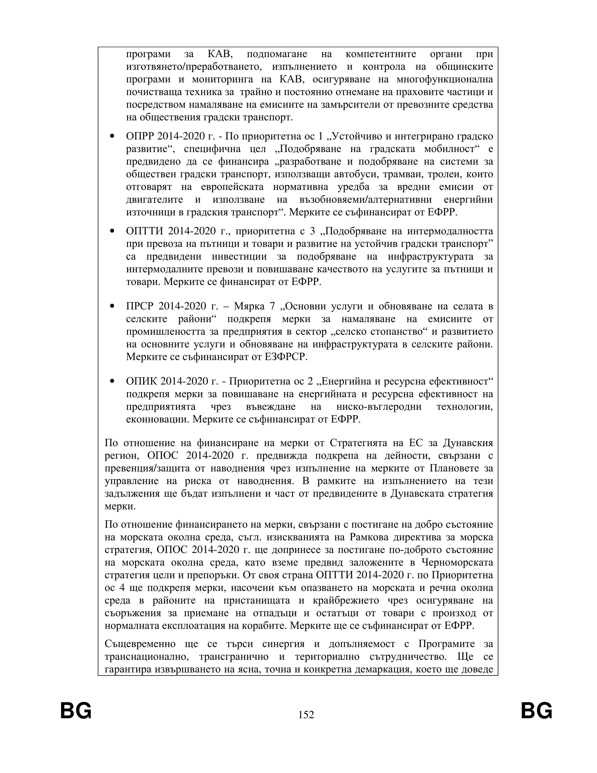 BG 152 BG
програми за КАВ, подпомагане на компетентните органи при
изготвянето/преработването, изпълнението и контрола на общинските
програми и мониторинга на КАВ, осигуряване на многофункционална
почистваща техника за трайно и постоянно отнемане на праховите частици и
посредством намаляване на емисиите на замърсители от превозните средства
на обществения градски транспорт.
• ОПРР 2014-2020 г. - По приоритетна ос 1 „Устойчиво и интегрирано градско
развитие“, специфична цел „Подобряване на градската мобилност“ е
предвидено да се финансира „разработване и подобряване на системи за
обществен градски транспорт, използващи автобуси, трамваи, тролеи, които
отговарят на европейската нормативна уредба за вредни емисии от
двигателите и използване на възобновяеми/алтернативни енергийни
източници в градския транспорт“. Мерките се съфинансират от ЕФРР.
• ОПТТИ 2014-2020 г., приоритетна с 3 „Подобряване на интермодалността
при превоза на пътници и товари и развитие на устойчив градски транспорт”
са предвидени инвестиции за подобряване на инфраструктурата за
интермодалните превози и повишаване качеството на услугите за пътници и
товари. Мерките се финансират от ЕФРР.
• ПРСР 2014-2020 г. – Мярка 7 „Основни услуги и обновяване на селата в
селските райони“ подкрепя мерки за намаляване на емисиите от
промишлеността за предприятия в сектор „селско стопанство“ и развитието
на основните услуги и обновяване на инфраструктурата в селските райони.
Мерките се съфинансират от ЕЗФРСР.
• ОПИК 2014-2020 г. - Приоритетна ос 2 „Енергийна и ресурсна ефективност“
подкрепя мерки за повишаване на енергийната и ресурсна ефективност на
предприятията чрез въвеждане на ниско-въглеродни технологии,
екоиновации. Мерките се съфинансират от ЕФРР.
По отношение на финансиране на мерки от Стратегията на ЕС за Дунавския
регион, ОПОС 2014-2020 г. предвижда подкрепа на дейности, свързани с
превенция/защита от наводнения чрез изпълнение на мерките от Плановете за
управление на риска от наводнения. В рамките на изпълнението на тези
задължения ще бъдат изпълнени и част от предвидените в Дунавската стратегия
мерки.
По отношение финансирането на мерки, свързани с постигане на добро състояние
на морската околна среда, съгл. изискванията на Рамкова директива за морска
стратегия, ОПОС 2014-2020 г. ще допринесе за постигане по-доброто състояние
на морската околна среда, като вземе предвид заложените в Черноморската
стратегия цели и препоръки. От своя страна ОПТТИ 2014-2020 г. по Приоритетна
ос 4 ще подкрепя мерки, насочени към опазването на морската и речна околна
среда в районите на пристанищата и крайбрежието чрез осигуряване на
съоръжения за приемане на отпадъци и остатъци от товари с произход от
нормалната експлоатация на корабите. Мерките ще се съфинансират от ЕФРР.
Същевременно ще се търси синергия и допълняемост с Програмите за
транснационално, трансгранично и териториално сътрудничество. Ще се
гарантира извършването на ясна, точна и конкретна демаркация, което ще доведе
 