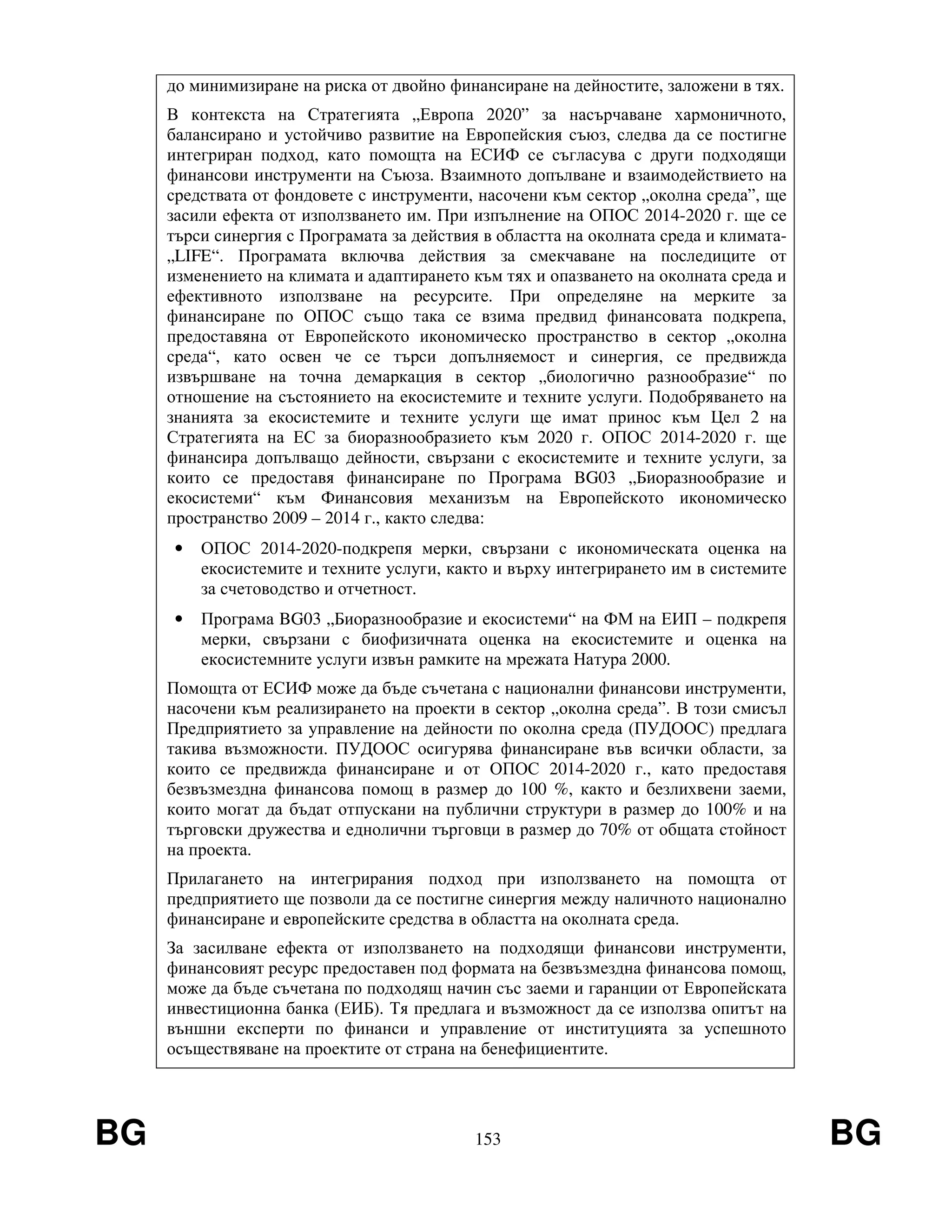 BG 153 BG
до минимизиране на риска от двойно финансиране на дейностите, заложени в тях.
В контекста на Стратегията „Европа 2020” за насърчаване хармоничното,
балансирано и устойчиво развитие на Европейския съюз, следва да се постигне
интегриран подход, като помощта на ЕСИФ се съгласува с други подходящи
финансови инструменти на Съюза. Взаимното допълване и взаимодействието на
средствата от фондовете с инструменти, насочени към сектор „околна среда”, ще
засили ефекта от използването им. При изпълнение на ОПОС 2014-2020 г. ще се
търси синергия с Програмата за действия в областта на околната среда и климата-
„LIFE“. Програмата включва действия за смекчаване на последиците от
изменението на климата и адаптирането към тях и опазването на околната среда и
ефективното използване на ресурсите. При определяне на мерките за
финансиране по ОПОС също така се взима предвид финансовата подкрепа,
предоставяна от Европейското икономическо пространство в сектор „околна
среда“, като освен че се търси допълняемост и синергия, се предвижда
извършване на точна демаркация в сектор „биологично разнообразие“ по
отношение на състоянието на екосистемите и техните услуги. Подобряването на
знанията за екосистемите и техните услуги ще имат принос към Цел 2 на
Стратегията на ЕС за биоразнообразието към 2020 г. ОПОС 2014-2020 г. ще
финансира допълващо дейности, свързани с екосистемите и техните услуги, за
които се предоставя финансиране по Програма BG03 „Биоразнообразие и
екосистеми“ към Финансовия механизъм на Европейското икономическо
пространство 2009 – 2014 г., както следва:
• ОПОС 2014-2020-подкрепя мерки, свързани с икономическата оценка на
екосистемите и техните услуги, както и върху интегрирането им в системите
за счетоводство и отчетност.
• Програма BG03 „Биоразнообразие и екосистеми“ на ФМ на ЕИП – подкрепя
мерки, свързани с биофизичната оценка на екосистемите и оценка на
екосистемните услуги извън рамките на мрежата Натура 2000.
Помощта от ЕСИФ може да бъде съчетана с национални финансови инструменти,
насочени към реализирането на проекти в сектор „околна среда”. В този смисъл
Предприятието за управление на дейности по околна среда (ПУДООС) предлага
такива възможности. ПУДООС осигурява финансиране във всички области, за
които се предвижда финансиране и от ОПОС 2014-2020 г., като предоставя
безвъзмездна финансова помощ в размер до 100 %, както и безлихвени заеми,
които могат да бъдат отпускани на публични структури в размер до 100% и на
търговски дружества и еднолични търговци в размер до 70% от общата стойност
на проекта.
Прилагането на интегрирания подход при използването на помощта от
предприятието ще позволи да се постигне синергия между наличното национално
финансиране и европейските средства в областта на околната среда.
За засилване ефекта от използването на подходящи финансови инструменти,
финансовият ресурс предоставен под формата на безвъзмездна финансова помощ,
може да бъде съчетана по подходящ начин със заеми и гаранции от Европейската
инвестиционна банка (ЕИБ). Тя предлага и възможност да се използва опитът на
външни експерти по финанси и управление от институцията за успешното
осъществяване на проектите от страна на бенефициентите.
 