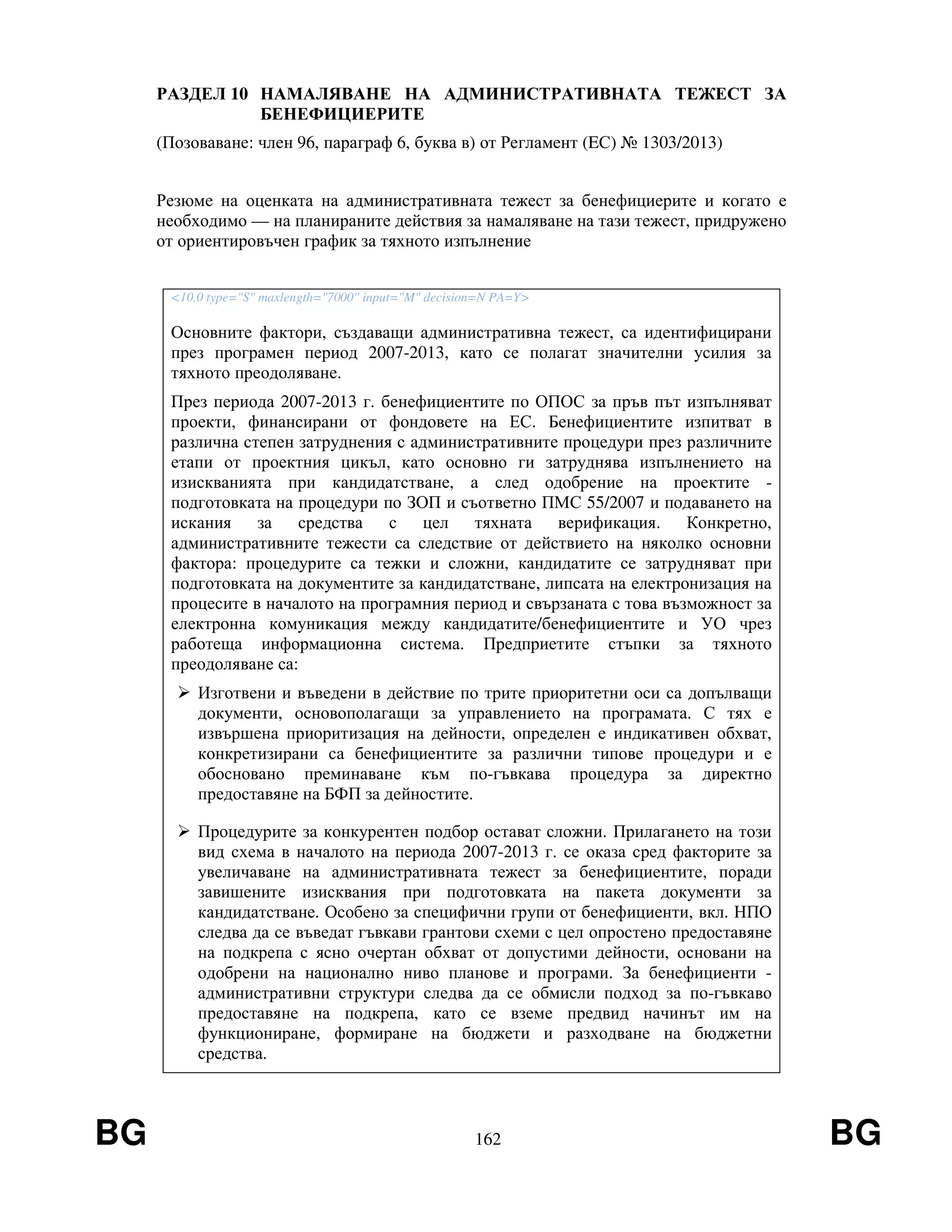 BG 162 BG
РАЗДЕЛ 10 НАМАЛЯВАНЕ НА АДМИНИСТРАТИВНАТА ТЕЖЕСТ ЗА
БЕНЕФИЦИЕРИТЕ
(Позоваване: член 96, параграф 6, буква в) от Регламент (EС) № 1303/2013)
Резюме на оценката на административната тежест за бенефициерите и когато е
необходимо — на планираните действия за намаляване на тази тежест, придружено
от ориентировъчен график за тяхното изпълнение
<10.0 type="S" maxlength="7000" input="M" decision=N PA=Y>
Основните фактори, създаващи административна тежест, са идентифицирани
през програмен период 2007-2013, като се полагат значителни усилия за
тяхното преодоляване.
През периода 2007-2013 г. бенефициентите по ОПОС за пръв път изпълняват
проекти, финансирани от фондовете на ЕС. Бенефициентите изпитват в
различна степен затруднения с административните процедури през различните
етапи от проектния цикъл, като основно ги затруднява изпълнението на
изискванията при кандидатстване, а след одобрение на проектите -
подготовката на процедури по ЗОП и съответно ПМС 55/2007 и подаването на
искания за средства с цел тяхната верификация. Конкретно,
административните тежести са следствие от действието на няколко основни
фактора: процедурите са тежки и сложни, кандидатите се затрудняват при
подготовката на документите за кандидатстване, липсата на електронизация на
процесите в началото на програмния период и свързаната с това възможност за
електронна комуникация между кандидатите/бенефициентите и УО чрез
работеща информационна система. Предприетите стъпки за тяхното
преодоляване са:
Изготвени и въведени в действие по трите приоритетни оси са допълващи
документи, основополагащи за управлението на програмата. С тях е
извършена приоритизация на дейности, определен е индикативен обхват,
конкретизирани са бенефициентите за различни типове процедури и е
обосновано преминаване към по-гъвкава процедура за директно
предоставяне на БФП за дейностите.
Процедурите за конкурентен подбор остават сложни. Прилагането на този
вид схема в началото на периода 2007-2013 г. се оказа сред факторите за
увеличаване на административната тежест за бенефициентите, поради
завишените изисквания при подготовката на пакета документи за
кандидатстване. Особено за специфични групи от бенефициенти, вкл. НПО
следва да се въведат гъвкави грантови схеми с цел опростено предоставяне
на подкрепа с ясно очертан обхват от допустими дейности, основани на
одобрени на национално ниво планове и програми. За бенефициенти -
административни структури следва да се обмисли подход за по-гъвкаво
предоставяне на подкрепа, като се вземе предвид начинът им на
функциониране, формиране на бюджети и разходване на бюджетни
средства.
 