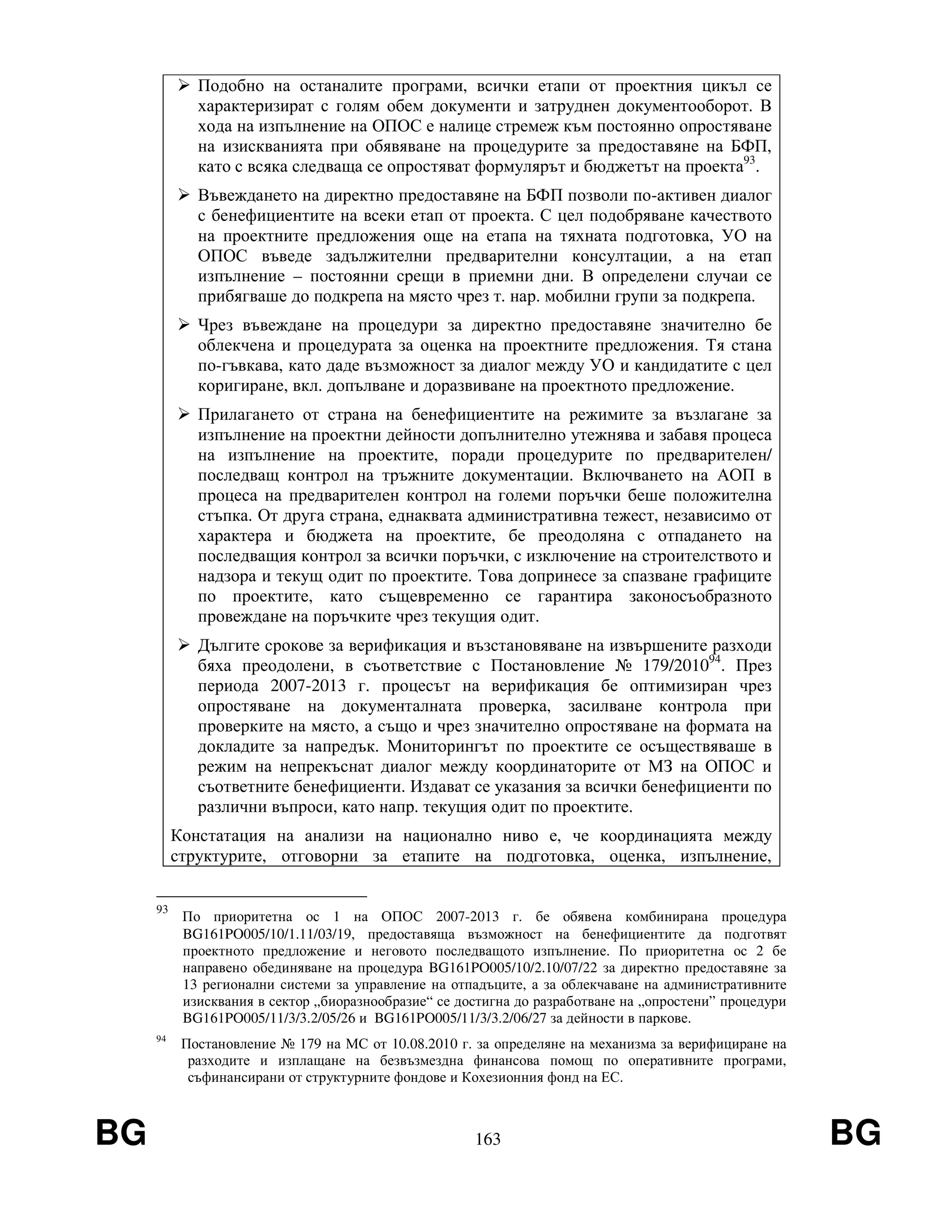 BG 163 BG
Подобно на останалите програми, всички етапи от проектния цикъл се
характеризират с голям обем документи и затруднен документооборот. В
хода на изпълнение на ОПОС е налице стремеж към постоянно опростяване
на изискванията при обявяване на процедурите за предоставяне на БФП,
като с всяка следваща се опростяват формулярът и бюджетът на проекта93
.
Въвеждането на директно предоставяне на БФП позволи по-активен диалог
с бенефициентите на всеки етап от проекта. С цел подобряване качеството
на проектните предложения още на етапа на тяхната подготовка, УО на
ОПОС въведе задължителни предварителни консултации, а на етап
изпълнение – постоянни срещи в приемни дни. В определени случаи се
прибягваше до подкрепа на място чрез т. нар. мобилни групи за подкрепа.
Чрез въвеждане на процедури за директно предоставяне значително бе
облекчена и процедурата за оценка на проектните предложения. Тя стана
по-гъвкава, като даде възможност за диалог между УО и кандидатите с цел
коригиране, вкл. допълване и доразвиване на проектното предложение.
Прилагането от страна на бенефициентите на режимите за възлагане за
изпълнение на проектни дейности допълнително утежнява и забавя процеса
на изпълнение на проектите, поради процедурите по предварителен/
последващ контрол на тръжните документации. Включването на АОП в
процеса на предварителен контрол на големи поръчки беше положителна
стъпка. От друга страна, еднаквата административна тежест, независимо от
характера и бюджета на проектите, бе преодоляна с отпадането на
последващия контрол за всички поръчки, с изключение на строителството и
надзора и текущ одит по проектите. Това допринесе за спазване графиците
по проектите, като същевременно се гарантира законосъобразното
провеждане на поръчките чрез текущия одит.
Дългите срокове за верификация и възстановяване на извършените разходи
бяха преодолени, в съответствие с Постановление № 179/201094
. През
периода 2007-2013 г. процесът на верификация бе оптимизиран чрез
опростяване на документалната проверка, засилване контрола при
проверките на място, а също и чрез значително опростяване на формата на
докладите за напредък. Мониторингът по проектите се осъществяваше в
режим на непрекъснат диалог между координаторите от МЗ на ОПОС и
съответните бенефициенти. Издават се указания за всички бенефициенти по
различни въпроси, като напр. текущия одит по проектите.
Констатация на анализи на национално ниво е, че координацията между
структурите, отговорни за етапите на подготовка, оценка, изпълнение,
93
По приоритетна ос 1 на ОПОС 2007-2013 г. бе обявена комбинирана процедура
BG161PO005/10/1.11/03/19, предоставяща възможност на бенефициентите да подготвят
проектното предложение и неговото последващото изпълнение. По приоритетна ос 2 бе
направено обединяване на процедура BG161PO005/10/2.10/07/22 за директно предоставяне за
13 регионални системи за управление на отпадъците, а за облекчаване на административните
изисквания в сектор „биоразнообразие“ се достигна до разработване на „опростени” процедури
BG161PO005/11/3/3.2/05/26 и BG161PO005/11/3/3.2/06/27 за дейности в паркове.
94
Постановление № 179 на МС от 10.08.2010 г. за определяне на механизма за верифициране на
разходите и изплащане на безвъзмездна финансова помощ по оперативните програми,
съфинансирани от структурните фондове и Кохезионния фонд на ЕС.
 